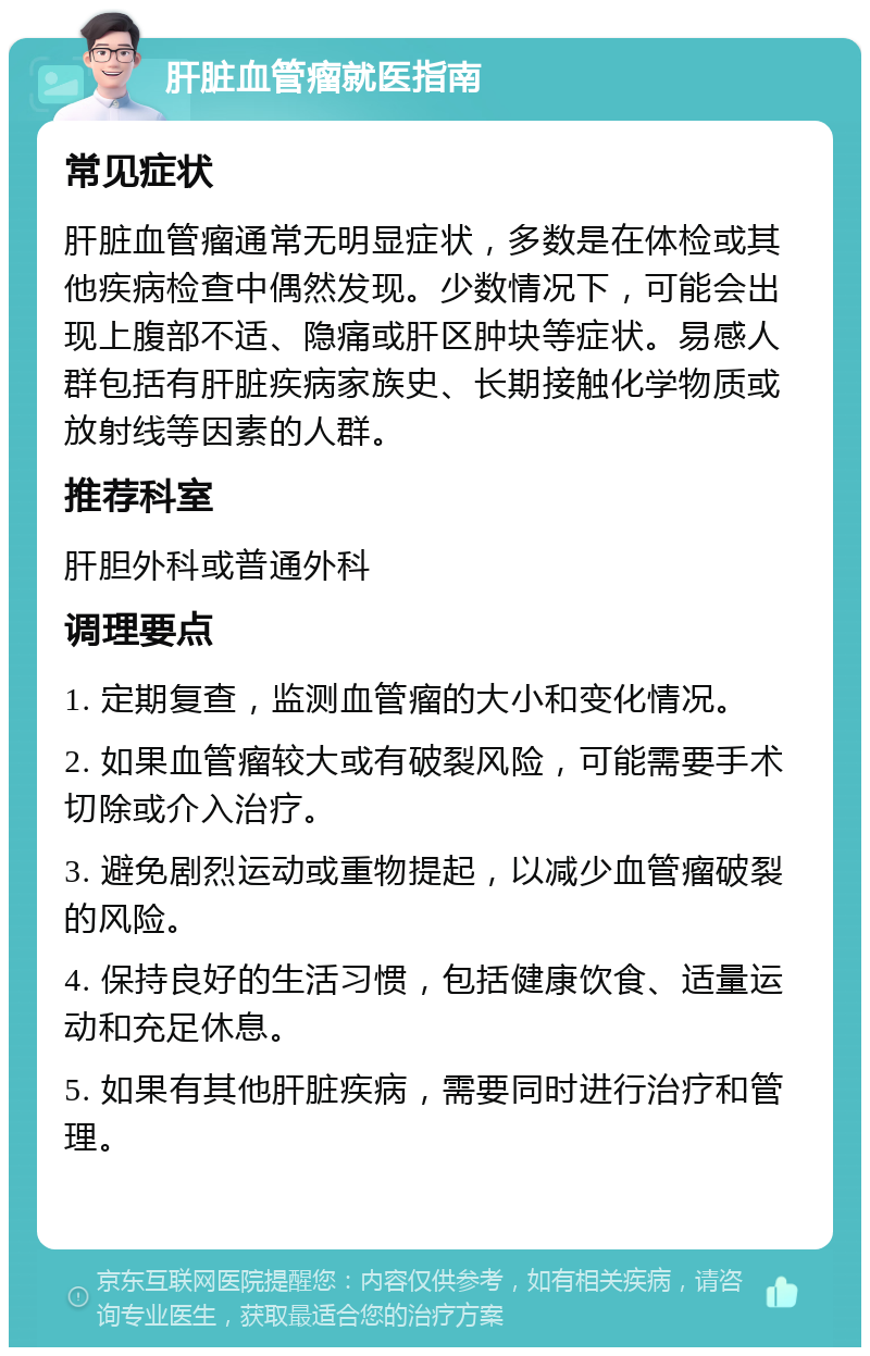 肝脏血管瘤就医指南 常见症状 肝脏血管瘤通常无明显症状，多数是在体检或其他疾病检查中偶然发现。少数情况下，可能会出现上腹部不适、隐痛或肝区肿块等症状。易感人群包括有肝脏疾病家族史、长期接触化学物质或放射线等因素的人群。 推荐科室 肝胆外科或普通外科 调理要点 1. 定期复查，监测血管瘤的大小和变化情况。 2. 如果血管瘤较大或有破裂风险，可能需要手术切除或介入治疗。 3. 避免剧烈运动或重物提起，以减少血管瘤破裂的风险。 4. 保持良好的生活习惯，包括健康饮食、适量运动和充足休息。 5. 如果有其他肝脏疾病，需要同时进行治疗和管理。