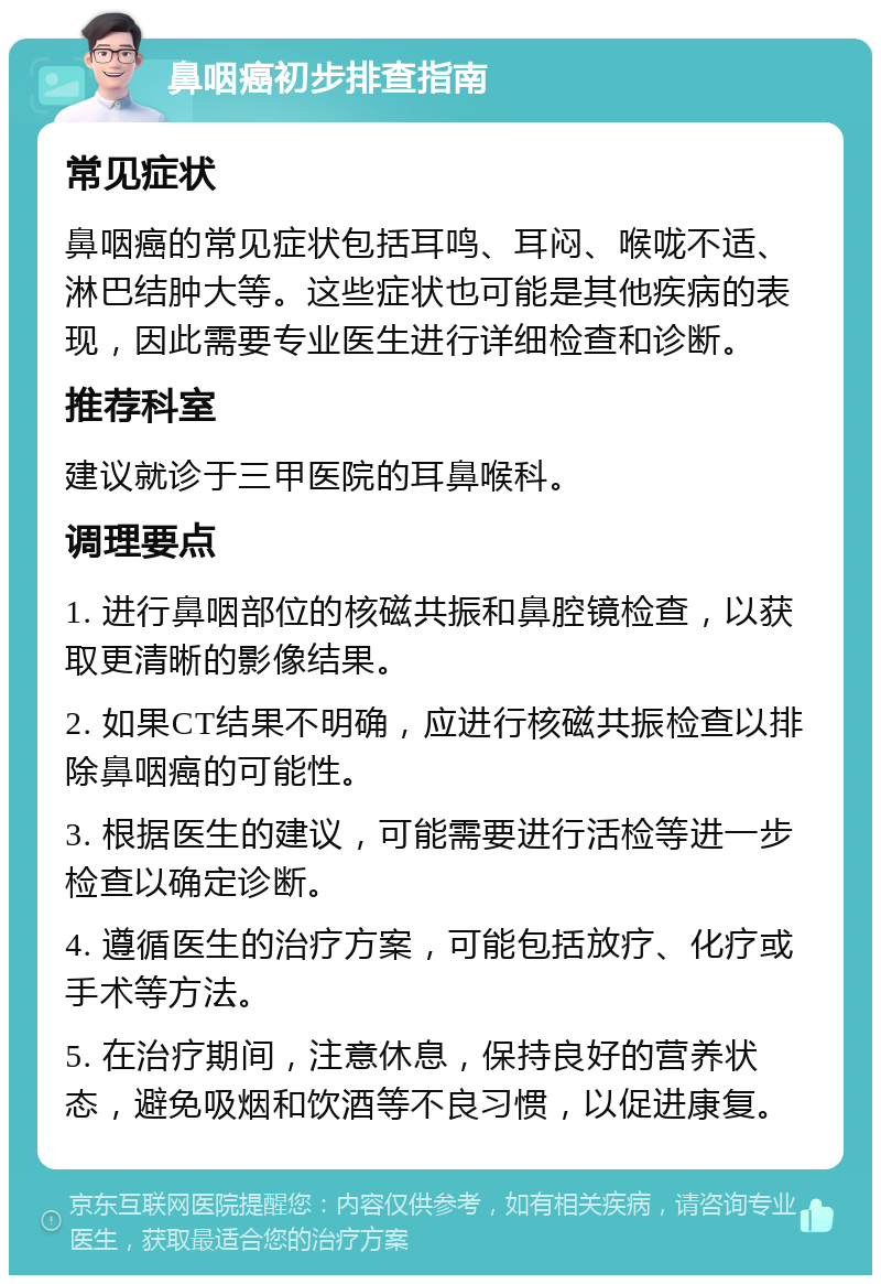 鼻咽癌初步排查指南 常见症状 鼻咽癌的常见症状包括耳鸣、耳闷、喉咙不适、淋巴结肿大等。这些症状也可能是其他疾病的表现，因此需要专业医生进行详细检查和诊断。 推荐科室 建议就诊于三甲医院的耳鼻喉科。 调理要点 1. 进行鼻咽部位的核磁共振和鼻腔镜检查，以获取更清晰的影像结果。 2. 如果CT结果不明确，应进行核磁共振检查以排除鼻咽癌的可能性。 3. 根据医生的建议，可能需要进行活检等进一步检查以确定诊断。 4. 遵循医生的治疗方案，可能包括放疗、化疗或手术等方法。 5. 在治疗期间，注意休息，保持良好的营养状态，避免吸烟和饮酒等不良习惯，以促进康复。