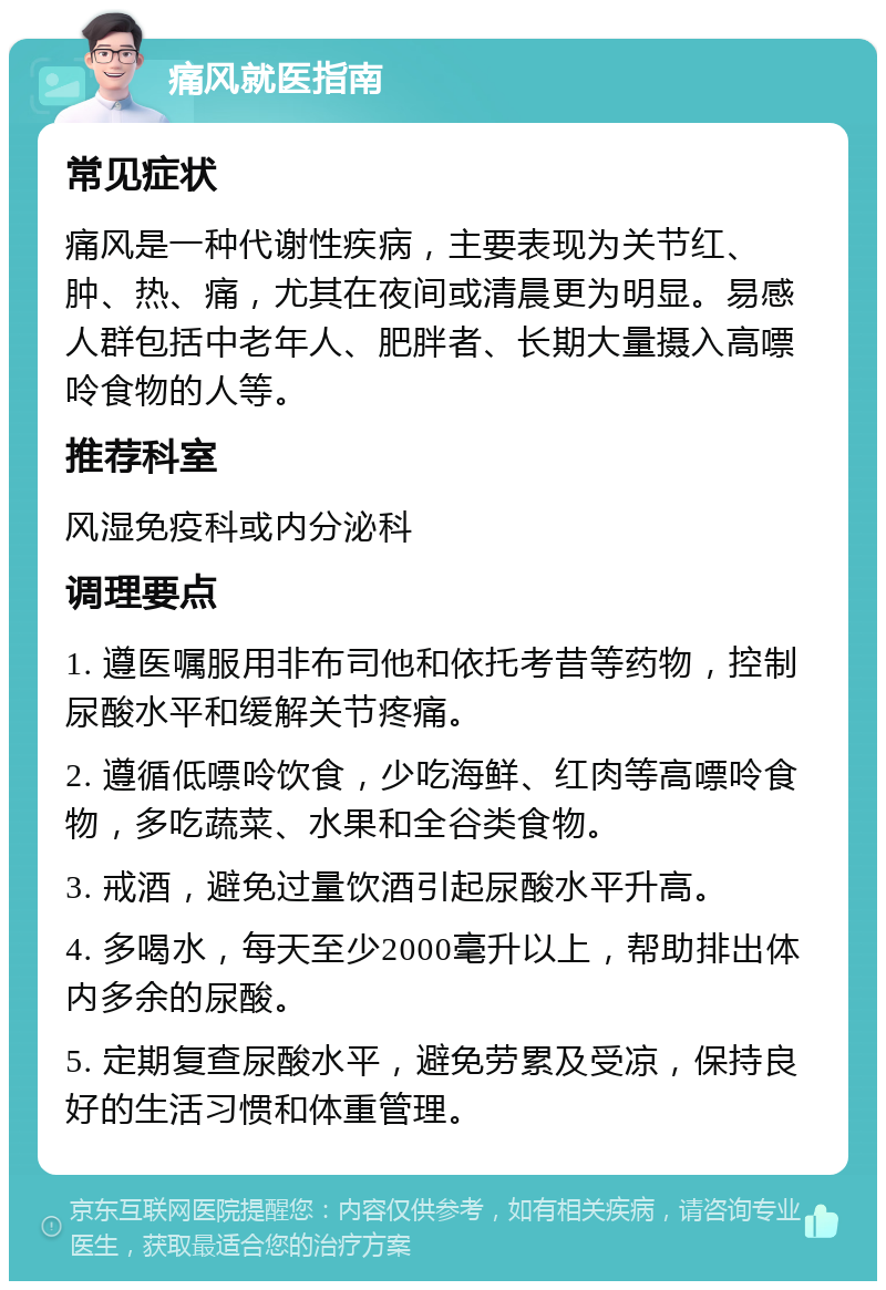 痛风就医指南 常见症状 痛风是一种代谢性疾病，主要表现为关节红、肿、热、痛，尤其在夜间或清晨更为明显。易感人群包括中老年人、肥胖者、长期大量摄入高嘌呤食物的人等。 推荐科室 风湿免疫科或内分泌科 调理要点 1. 遵医嘱服用非布司他和依托考昔等药物，控制尿酸水平和缓解关节疼痛。 2. 遵循低嘌呤饮食，少吃海鲜、红肉等高嘌呤食物，多吃蔬菜、水果和全谷类食物。 3. 戒酒，避免过量饮酒引起尿酸水平升高。 4. 多喝水，每天至少2000毫升以上，帮助排出体内多余的尿酸。 5. 定期复查尿酸水平，避免劳累及受凉，保持良好的生活习惯和体重管理。