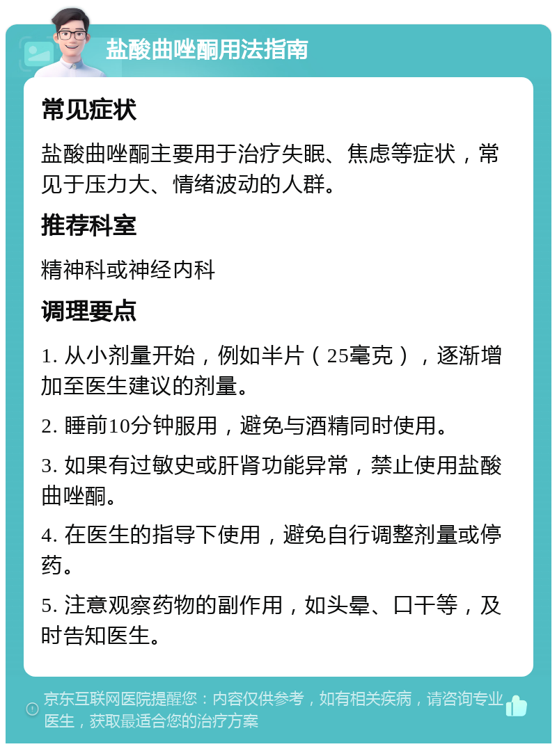 盐酸曲唑酮用法指南 常见症状 盐酸曲唑酮主要用于治疗失眠、焦虑等症状，常见于压力大、情绪波动的人群。 推荐科室 精神科或神经内科 调理要点 1. 从小剂量开始，例如半片（25毫克），逐渐增加至医生建议的剂量。 2. 睡前10分钟服用，避免与酒精同时使用。 3. 如果有过敏史或肝肾功能异常，禁止使用盐酸曲唑酮。 4. 在医生的指导下使用，避免自行调整剂量或停药。 5. 注意观察药物的副作用，如头晕、口干等，及时告知医生。