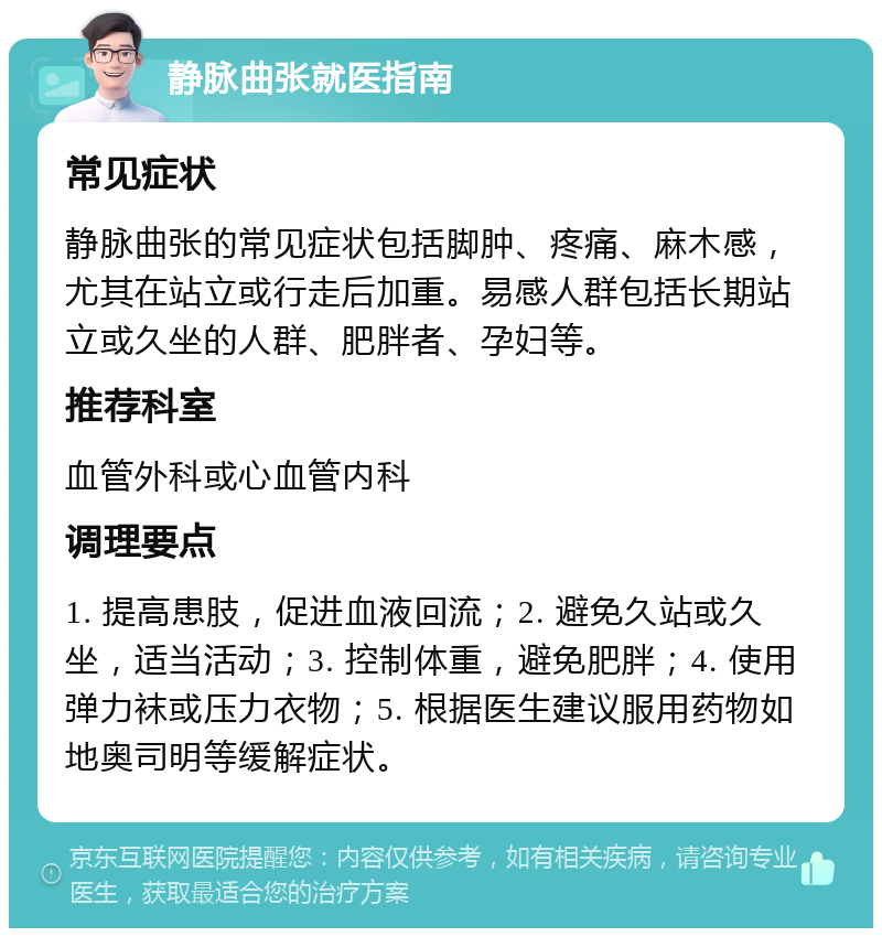 静脉曲张就医指南 常见症状 静脉曲张的常见症状包括脚肿、疼痛、麻木感，尤其在站立或行走后加重。易感人群包括长期站立或久坐的人群、肥胖者、孕妇等。 推荐科室 血管外科或心血管内科 调理要点 1. 提高患肢，促进血液回流；2. 避免久站或久坐，适当活动；3. 控制体重，避免肥胖；4. 使用弹力袜或压力衣物；5. 根据医生建议服用药物如地奥司明等缓解症状。