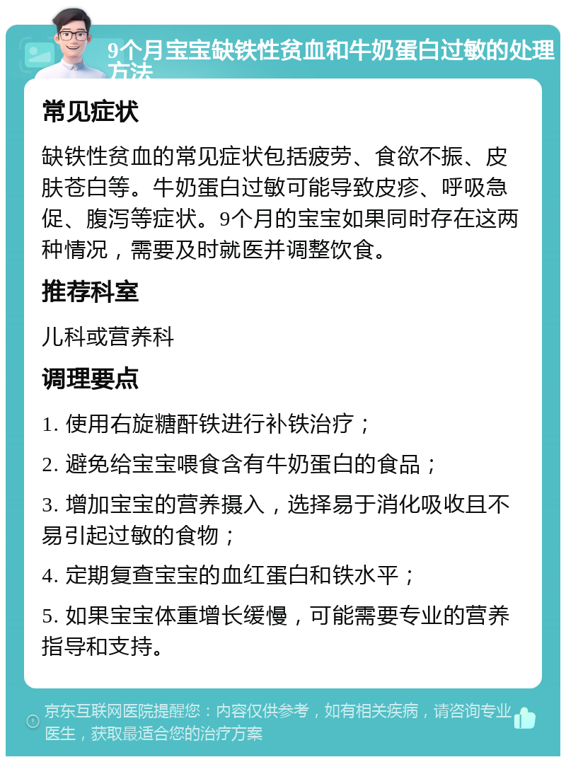 9个月宝宝缺铁性贫血和牛奶蛋白过敏的处理方法 常见症状 缺铁性贫血的常见症状包括疲劳、食欲不振、皮肤苍白等。牛奶蛋白过敏可能导致皮疹、呼吸急促、腹泻等症状。9个月的宝宝如果同时存在这两种情况，需要及时就医并调整饮食。 推荐科室 儿科或营养科 调理要点 1. 使用右旋糖酐铁进行补铁治疗； 2. 避免给宝宝喂食含有牛奶蛋白的食品； 3. 增加宝宝的营养摄入，选择易于消化吸收且不易引起过敏的食物； 4. 定期复查宝宝的血红蛋白和铁水平； 5. 如果宝宝体重增长缓慢，可能需要专业的营养指导和支持。