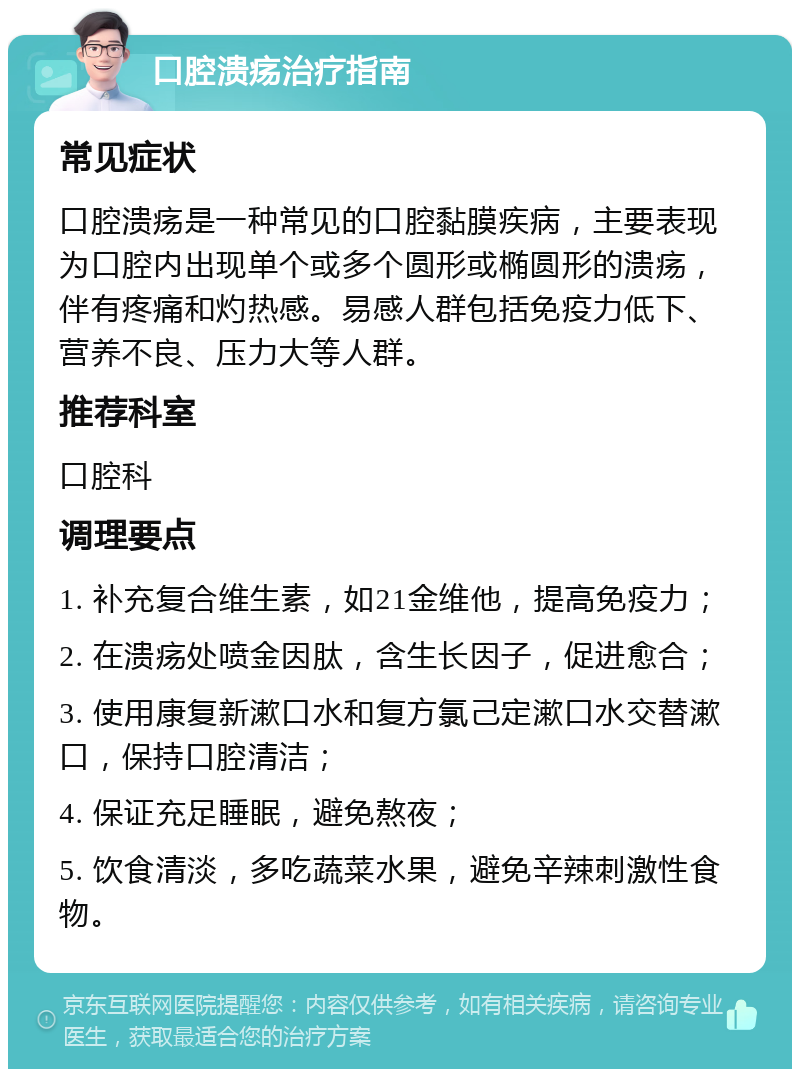 口腔溃疡治疗指南 常见症状 口腔溃疡是一种常见的口腔黏膜疾病，主要表现为口腔内出现单个或多个圆形或椭圆形的溃疡，伴有疼痛和灼热感。易感人群包括免疫力低下、营养不良、压力大等人群。 推荐科室 口腔科 调理要点 1. 补充复合维生素，如21金维他，提高免疫力； 2. 在溃疡处喷金因肽，含生长因子，促进愈合； 3. 使用康复新漱口水和复方氯己定漱口水交替漱口，保持口腔清洁； 4. 保证充足睡眠，避免熬夜； 5. 饮食清淡，多吃蔬菜水果，避免辛辣刺激性食物。