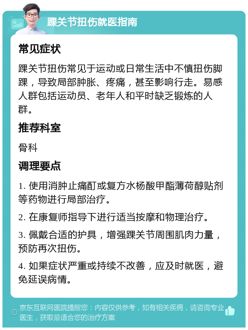 踝关节扭伤就医指南 常见症状 踝关节扭伤常见于运动或日常生活中不慎扭伤脚踝，导致局部肿胀、疼痛，甚至影响行走。易感人群包括运动员、老年人和平时缺乏锻炼的人群。 推荐科室 骨科 调理要点 1. 使用消肿止痛酊或复方水杨酸甲酯薄荷醇贴剂等药物进行局部治疗。 2. 在康复师指导下进行适当按摩和物理治疗。 3. 佩戴合适的护具，增强踝关节周围肌肉力量，预防再次扭伤。 4. 如果症状严重或持续不改善，应及时就医，避免延误病情。