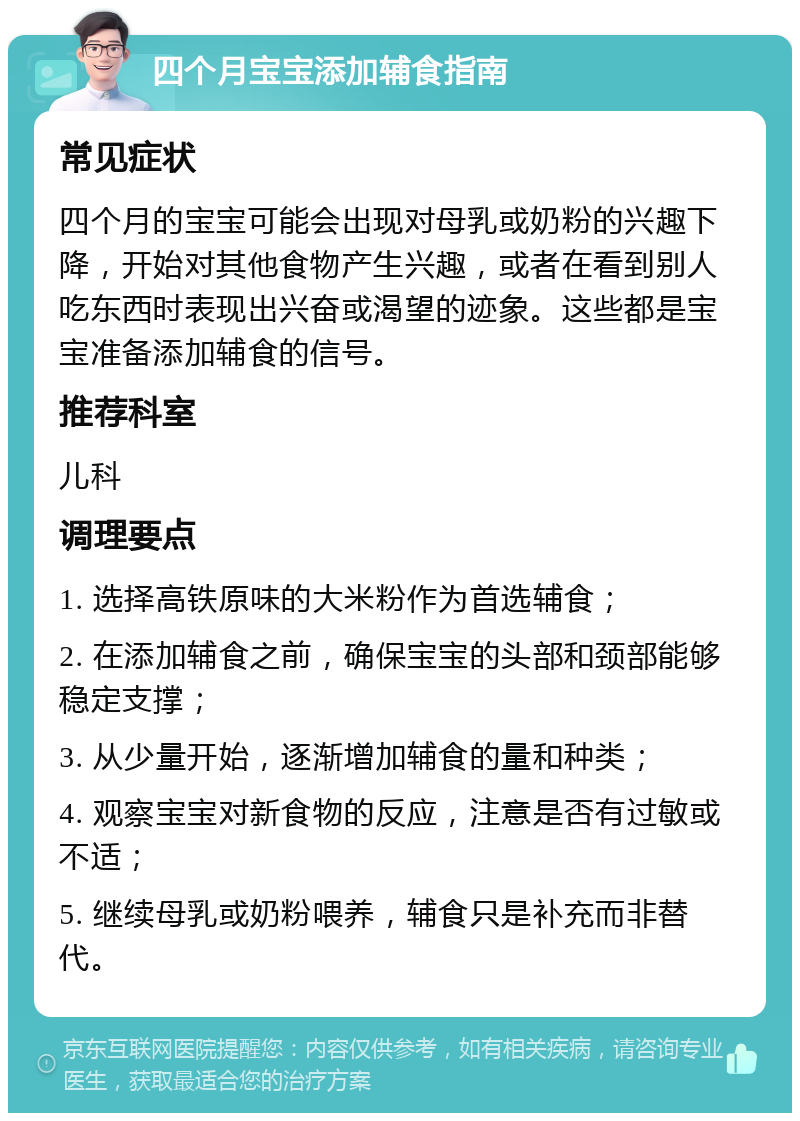 四个月宝宝添加辅食指南 常见症状 四个月的宝宝可能会出现对母乳或奶粉的兴趣下降，开始对其他食物产生兴趣，或者在看到别人吃东西时表现出兴奋或渴望的迹象。这些都是宝宝准备添加辅食的信号。 推荐科室 儿科 调理要点 1. 选择高铁原味的大米粉作为首选辅食； 2. 在添加辅食之前，确保宝宝的头部和颈部能够稳定支撑； 3. 从少量开始，逐渐增加辅食的量和种类； 4. 观察宝宝对新食物的反应，注意是否有过敏或不适； 5. 继续母乳或奶粉喂养，辅食只是补充而非替代。