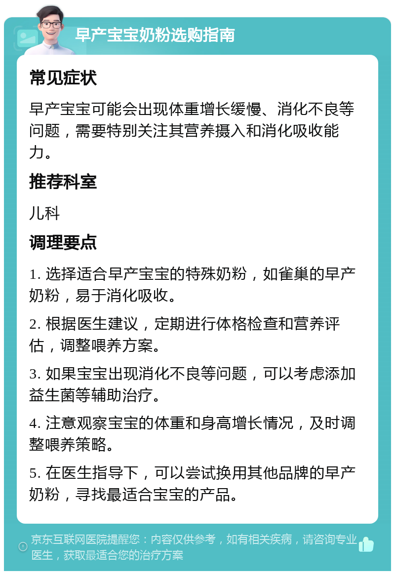 早产宝宝奶粉选购指南 常见症状 早产宝宝可能会出现体重增长缓慢、消化不良等问题，需要特别关注其营养摄入和消化吸收能力。 推荐科室 儿科 调理要点 1. 选择适合早产宝宝的特殊奶粉，如雀巢的早产奶粉，易于消化吸收。 2. 根据医生建议，定期进行体格检查和营养评估，调整喂养方案。 3. 如果宝宝出现消化不良等问题，可以考虑添加益生菌等辅助治疗。 4. 注意观察宝宝的体重和身高增长情况，及时调整喂养策略。 5. 在医生指导下，可以尝试换用其他品牌的早产奶粉，寻找最适合宝宝的产品。