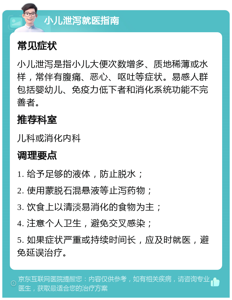 小儿泄泻就医指南 常见症状 小儿泄泻是指小儿大便次数增多、质地稀薄或水样，常伴有腹痛、恶心、呕吐等症状。易感人群包括婴幼儿、免疫力低下者和消化系统功能不完善者。 推荐科室 儿科或消化内科 调理要点 1. 给予足够的液体，防止脱水； 2. 使用蒙脱石混悬液等止泻药物； 3. 饮食上以清淡易消化的食物为主； 4. 注意个人卫生，避免交叉感染； 5. 如果症状严重或持续时间长，应及时就医，避免延误治疗。