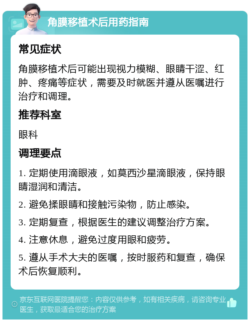 角膜移植术后用药指南 常见症状 角膜移植术后可能出现视力模糊、眼睛干涩、红肿、疼痛等症状，需要及时就医并遵从医嘱进行治疗和调理。 推荐科室 眼科 调理要点 1. 定期使用滴眼液，如莫西沙星滴眼液，保持眼睛湿润和清洁。 2. 避免揉眼睛和接触污染物，防止感染。 3. 定期复查，根据医生的建议调整治疗方案。 4. 注意休息，避免过度用眼和疲劳。 5. 遵从手术大夫的医嘱，按时服药和复查，确保术后恢复顺利。