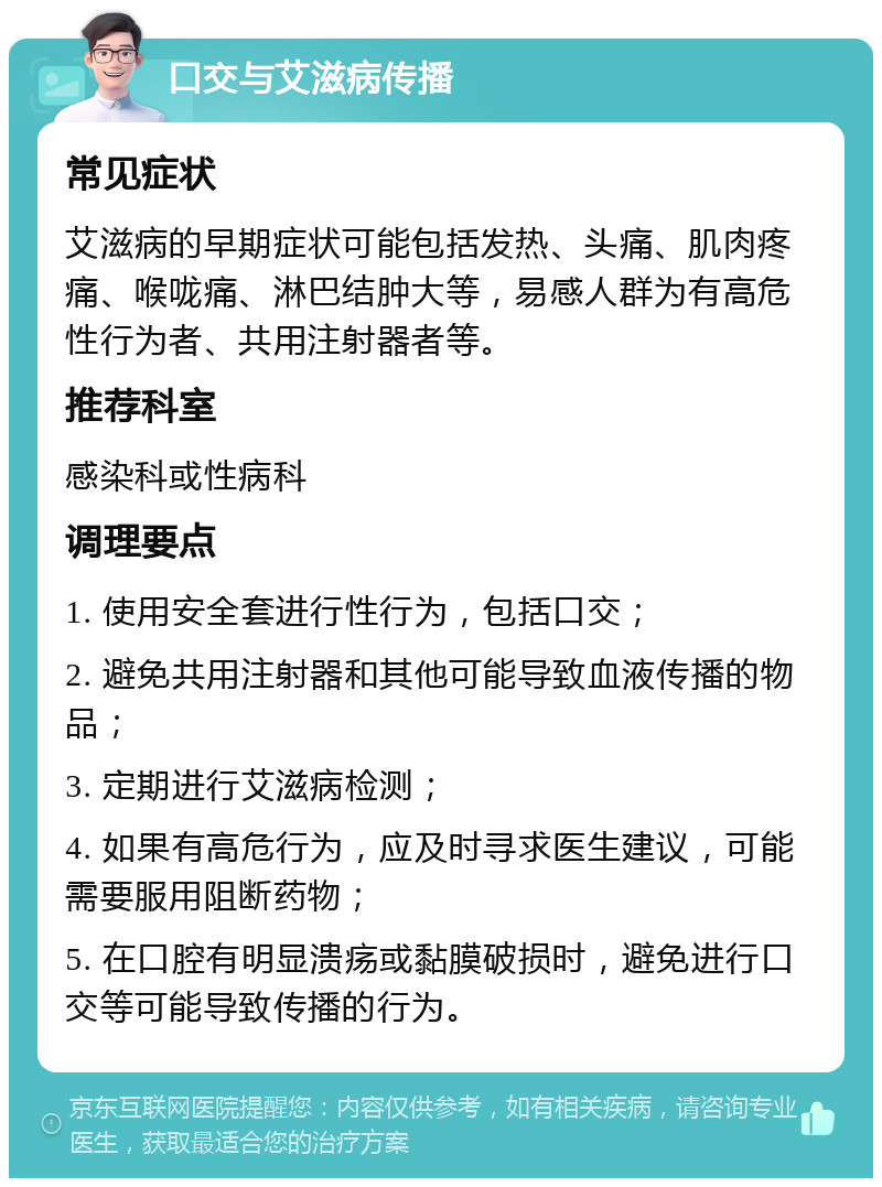 口交与艾滋病传播 常见症状 艾滋病的早期症状可能包括发热、头痛、肌肉疼痛、喉咙痛、淋巴结肿大等，易感人群为有高危性行为者、共用注射器者等。 推荐科室 感染科或性病科 调理要点 1. 使用安全套进行性行为，包括口交； 2. 避免共用注射器和其他可能导致血液传播的物品； 3. 定期进行艾滋病检测； 4. 如果有高危行为，应及时寻求医生建议，可能需要服用阻断药物； 5. 在口腔有明显溃疡或黏膜破损时，避免进行口交等可能导致传播的行为。