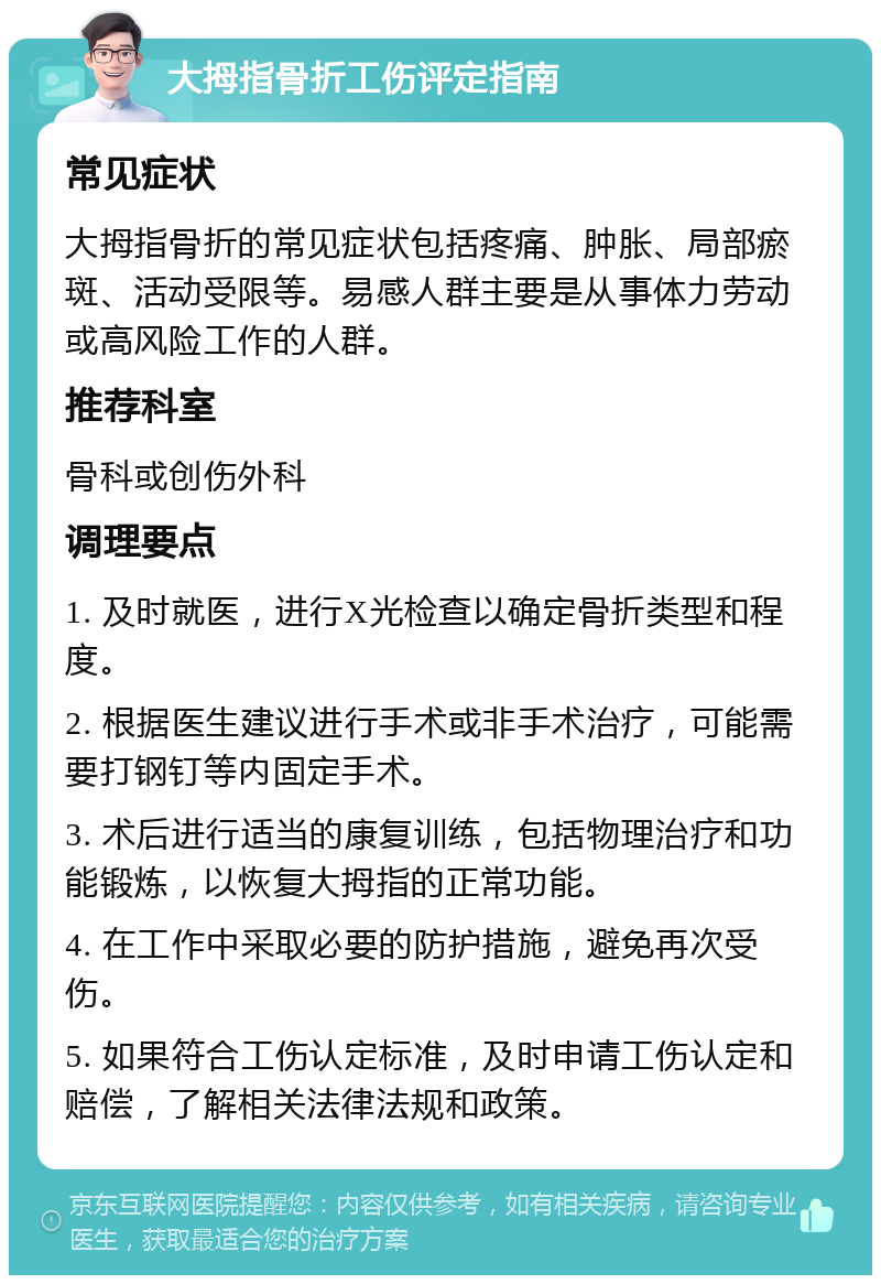 大拇指骨折工伤评定指南 常见症状 大拇指骨折的常见症状包括疼痛、肿胀、局部瘀斑、活动受限等。易感人群主要是从事体力劳动或高风险工作的人群。 推荐科室 骨科或创伤外科 调理要点 1. 及时就医，进行X光检查以确定骨折类型和程度。 2. 根据医生建议进行手术或非手术治疗，可能需要打钢钉等内固定手术。 3. 术后进行适当的康复训练，包括物理治疗和功能锻炼，以恢复大拇指的正常功能。 4. 在工作中采取必要的防护措施，避免再次受伤。 5. 如果符合工伤认定标准，及时申请工伤认定和赔偿，了解相关法律法规和政策。