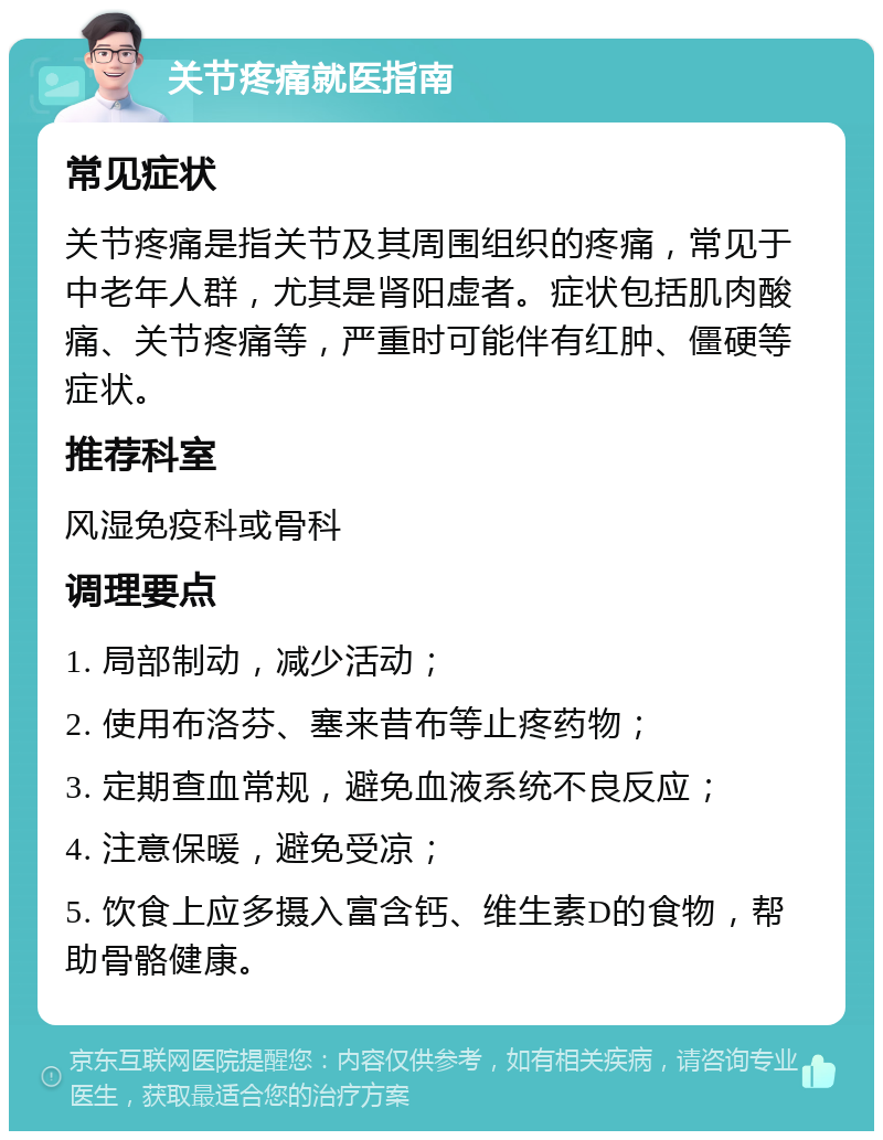 关节疼痛就医指南 常见症状 关节疼痛是指关节及其周围组织的疼痛，常见于中老年人群，尤其是肾阳虚者。症状包括肌肉酸痛、关节疼痛等，严重时可能伴有红肿、僵硬等症状。 推荐科室 风湿免疫科或骨科 调理要点 1. 局部制动，减少活动； 2. 使用布洛芬、塞来昔布等止疼药物； 3. 定期查血常规，避免血液系统不良反应； 4. 注意保暖，避免受凉； 5. 饮食上应多摄入富含钙、维生素D的食物，帮助骨骼健康。