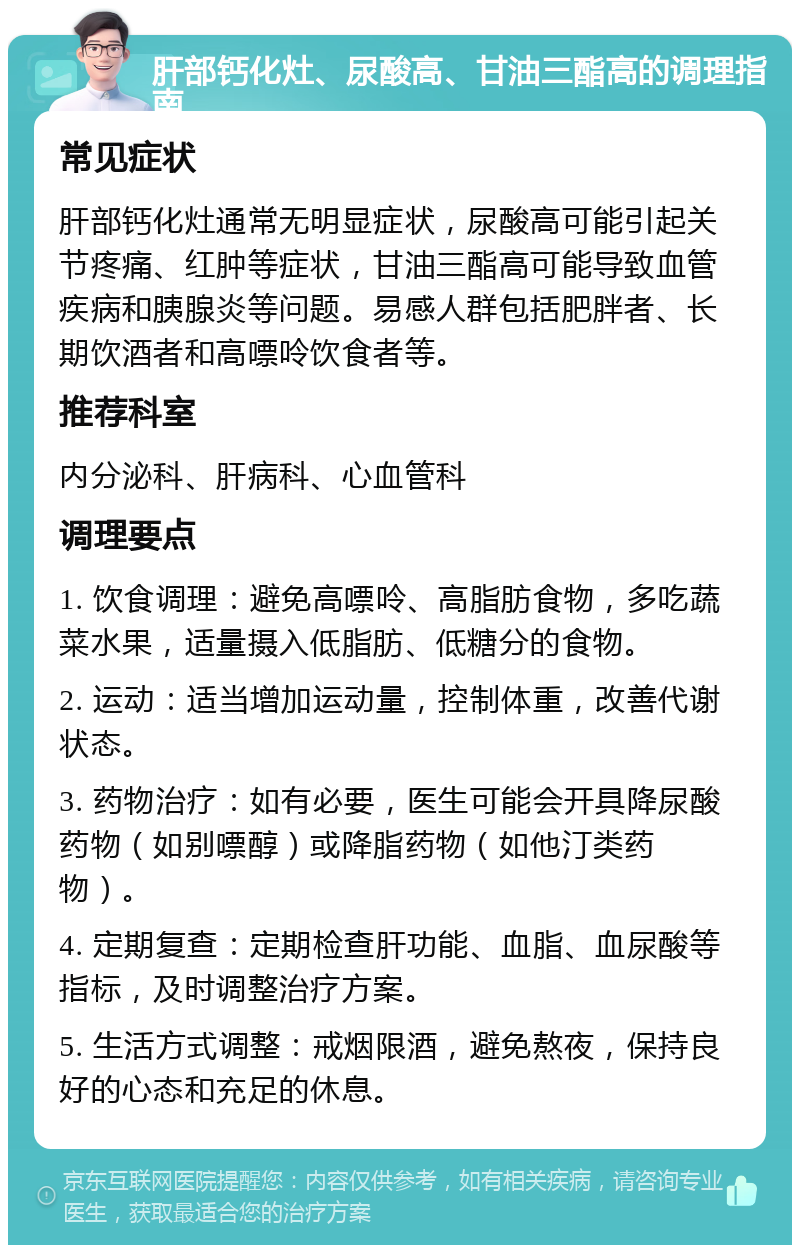 肝部钙化灶、尿酸高、甘油三酯高的调理指南 常见症状 肝部钙化灶通常无明显症状，尿酸高可能引起关节疼痛、红肿等症状，甘油三酯高可能导致血管疾病和胰腺炎等问题。易感人群包括肥胖者、长期饮酒者和高嘌呤饮食者等。 推荐科室 内分泌科、肝病科、心血管科 调理要点 1. 饮食调理：避免高嘌呤、高脂肪食物，多吃蔬菜水果，适量摄入低脂肪、低糖分的食物。 2. 运动：适当增加运动量，控制体重，改善代谢状态。 3. 药物治疗：如有必要，医生可能会开具降尿酸药物（如别嘌醇）或降脂药物（如他汀类药物）。 4. 定期复查：定期检查肝功能、血脂、血尿酸等指标，及时调整治疗方案。 5. 生活方式调整：戒烟限酒，避免熬夜，保持良好的心态和充足的休息。