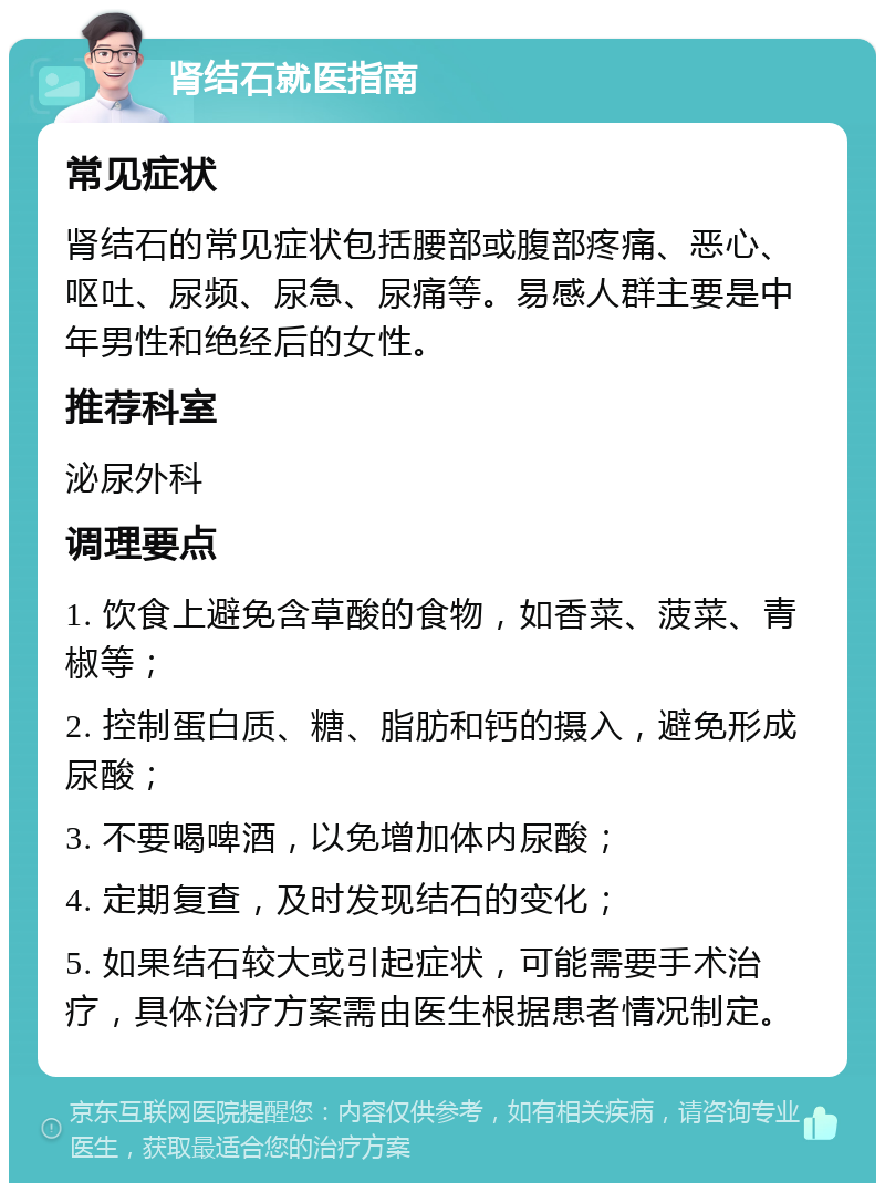 肾结石就医指南 常见症状 肾结石的常见症状包括腰部或腹部疼痛、恶心、呕吐、尿频、尿急、尿痛等。易感人群主要是中年男性和绝经后的女性。 推荐科室 泌尿外科 调理要点 1. 饮食上避免含草酸的食物，如香菜、菠菜、青椒等； 2. 控制蛋白质、糖、脂肪和钙的摄入，避免形成尿酸； 3. 不要喝啤酒，以免增加体内尿酸； 4. 定期复查，及时发现结石的变化； 5. 如果结石较大或引起症状，可能需要手术治疗，具体治疗方案需由医生根据患者情况制定。