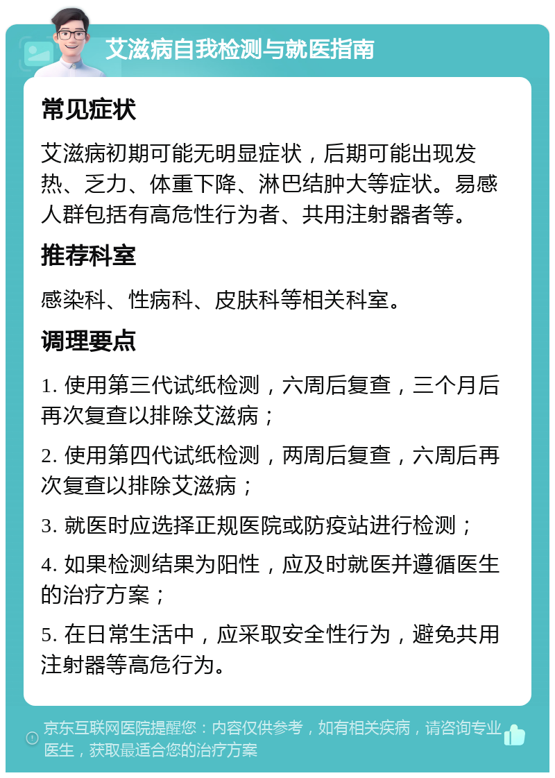 艾滋病自我检测与就医指南 常见症状 艾滋病初期可能无明显症状，后期可能出现发热、乏力、体重下降、淋巴结肿大等症状。易感人群包括有高危性行为者、共用注射器者等。 推荐科室 感染科、性病科、皮肤科等相关科室。 调理要点 1. 使用第三代试纸检测，六周后复查，三个月后再次复查以排除艾滋病； 2. 使用第四代试纸检测，两周后复查，六周后再次复查以排除艾滋病； 3. 就医时应选择正规医院或防疫站进行检测； 4. 如果检测结果为阳性，应及时就医并遵循医生的治疗方案； 5. 在日常生活中，应采取安全性行为，避免共用注射器等高危行为。