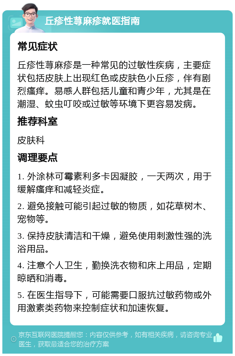 丘疹性荨麻疹就医指南 常见症状 丘疹性荨麻疹是一种常见的过敏性疾病，主要症状包括皮肤上出现红色或皮肤色小丘疹，伴有剧烈瘙痒。易感人群包括儿童和青少年，尤其是在潮湿、蚊虫叮咬或过敏等环境下更容易发病。 推荐科室 皮肤科 调理要点 1. 外涂林可霉素利多卡因凝胶，一天两次，用于缓解瘙痒和减轻炎症。 2. 避免接触可能引起过敏的物质，如花草树木、宠物等。 3. 保持皮肤清洁和干燥，避免使用刺激性强的洗浴用品。 4. 注意个人卫生，勤换洗衣物和床上用品，定期晾晒和消毒。 5. 在医生指导下，可能需要口服抗过敏药物或外用激素类药物来控制症状和加速恢复。