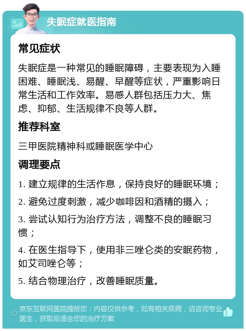 失眠症就医指南 常见症状 失眠症是一种常见的睡眠障碍，主要表现为入睡困难、睡眠浅、易醒、早醒等症状，严重影响日常生活和工作效率。易感人群包括压力大、焦虑、抑郁、生活规律不良等人群。 推荐科室 三甲医院精神科或睡眠医学中心 调理要点 1. 建立规律的生活作息，保持良好的睡眠环境； 2. 避免过度刺激，减少咖啡因和酒精的摄入； 3. 尝试认知行为治疗方法，调整不良的睡眠习惯； 4. 在医生指导下，使用非三唑仑类的安眠药物，如艾司唑仑等； 5. 结合物理治疗，改善睡眠质量。