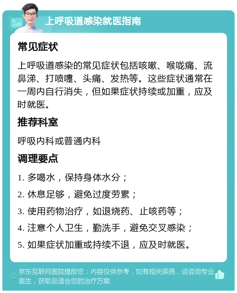 上呼吸道感染就医指南 常见症状 上呼吸道感染的常见症状包括咳嗽、喉咙痛、流鼻涕、打喷嚏、头痛、发热等。这些症状通常在一周内自行消失，但如果症状持续或加重，应及时就医。 推荐科室 呼吸内科或普通内科 调理要点 1. 多喝水，保持身体水分； 2. 休息足够，避免过度劳累； 3. 使用药物治疗，如退烧药、止咳药等； 4. 注意个人卫生，勤洗手，避免交叉感染； 5. 如果症状加重或持续不退，应及时就医。