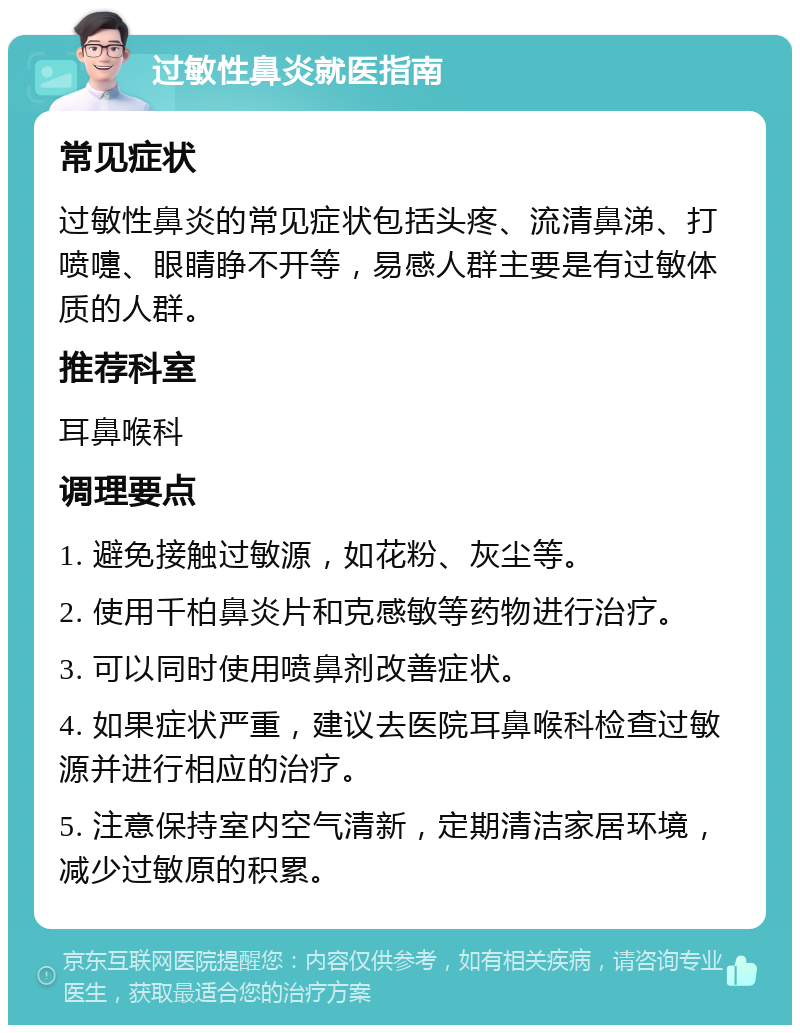 过敏性鼻炎就医指南 常见症状 过敏性鼻炎的常见症状包括头疼、流清鼻涕、打喷嚏、眼睛睁不开等，易感人群主要是有过敏体质的人群。 推荐科室 耳鼻喉科 调理要点 1. 避免接触过敏源，如花粉、灰尘等。 2. 使用千柏鼻炎片和克感敏等药物进行治疗。 3. 可以同时使用喷鼻剂改善症状。 4. 如果症状严重，建议去医院耳鼻喉科检查过敏源并进行相应的治疗。 5. 注意保持室内空气清新，定期清洁家居环境，减少过敏原的积累。