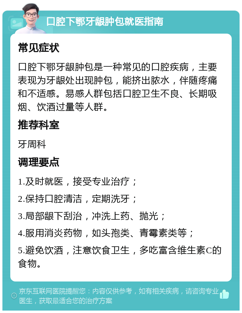 口腔下鄂牙龈肿包就医指南 常见症状 口腔下鄂牙龈肿包是一种常见的口腔疾病，主要表现为牙龈处出现肿包，能挤出脓水，伴随疼痛和不适感。易感人群包括口腔卫生不良、长期吸烟、饮酒过量等人群。 推荐科室 牙周科 调理要点 1.及时就医，接受专业治疗； 2.保持口腔清洁，定期洗牙； 3.局部龈下刮治，冲洗上药、抛光； 4.服用消炎药物，如头孢类、青霉素类等； 5.避免饮酒，注意饮食卫生，多吃富含维生素C的食物。