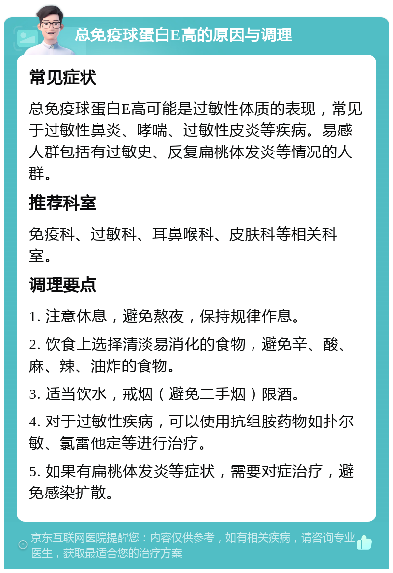 总免疫球蛋白E高的原因与调理 常见症状 总免疫球蛋白E高可能是过敏性体质的表现，常见于过敏性鼻炎、哮喘、过敏性皮炎等疾病。易感人群包括有过敏史、反复扁桃体发炎等情况的人群。 推荐科室 免疫科、过敏科、耳鼻喉科、皮肤科等相关科室。 调理要点 1. 注意休息，避免熬夜，保持规律作息。 2. 饮食上选择清淡易消化的食物，避免辛、酸、麻、辣、油炸的食物。 3. 适当饮水，戒烟（避免二手烟）限酒。 4. 对于过敏性疾病，可以使用抗组胺药物如扑尔敏、氯雷他定等进行治疗。 5. 如果有扁桃体发炎等症状，需要对症治疗，避免感染扩散。