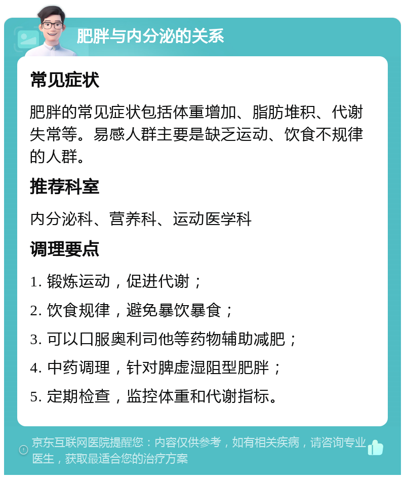 肥胖与内分泌的关系 常见症状 肥胖的常见症状包括体重增加、脂肪堆积、代谢失常等。易感人群主要是缺乏运动、饮食不规律的人群。 推荐科室 内分泌科、营养科、运动医学科 调理要点 1. 锻炼运动，促进代谢； 2. 饮食规律，避免暴饮暴食； 3. 可以口服奥利司他等药物辅助减肥； 4. 中药调理，针对脾虚湿阻型肥胖； 5. 定期检查，监控体重和代谢指标。