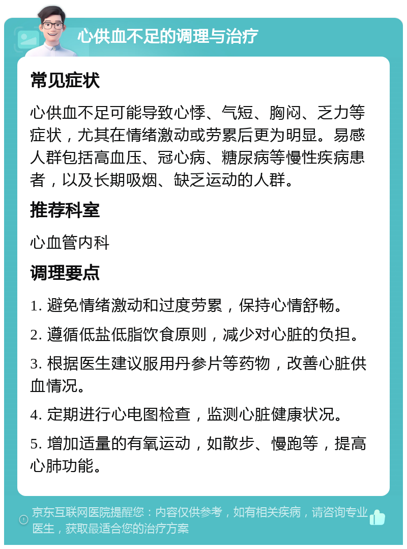 心供血不足的调理与治疗 常见症状 心供血不足可能导致心悸、气短、胸闷、乏力等症状，尤其在情绪激动或劳累后更为明显。易感人群包括高血压、冠心病、糖尿病等慢性疾病患者，以及长期吸烟、缺乏运动的人群。 推荐科室 心血管内科 调理要点 1. 避免情绪激动和过度劳累，保持心情舒畅。 2. 遵循低盐低脂饮食原则，减少对心脏的负担。 3. 根据医生建议服用丹参片等药物，改善心脏供血情况。 4. 定期进行心电图检查，监测心脏健康状况。 5. 增加适量的有氧运动，如散步、慢跑等，提高心肺功能。