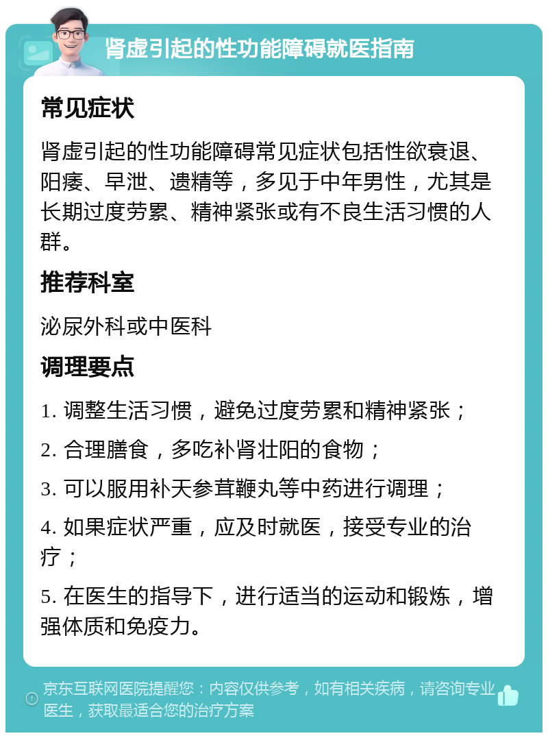 肾虚引起的性功能障碍就医指南 常见症状 肾虚引起的性功能障碍常见症状包括性欲衰退、阳痿、早泄、遗精等，多见于中年男性，尤其是长期过度劳累、精神紧张或有不良生活习惯的人群。 推荐科室 泌尿外科或中医科 调理要点 1. 调整生活习惯，避免过度劳累和精神紧张； 2. 合理膳食，多吃补肾壮阳的食物； 3. 可以服用补天参茸鞭丸等中药进行调理； 4. 如果症状严重，应及时就医，接受专业的治疗； 5. 在医生的指导下，进行适当的运动和锻炼，增强体质和免疫力。