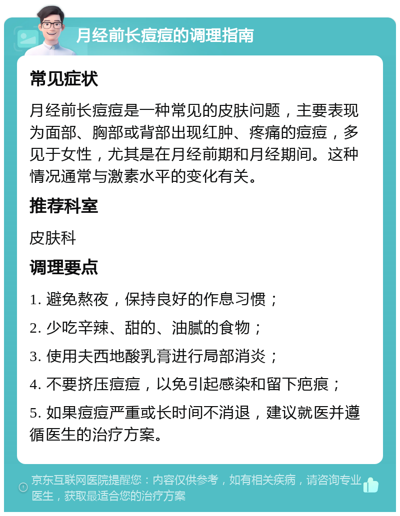 月经前长痘痘的调理指南 常见症状 月经前长痘痘是一种常见的皮肤问题，主要表现为面部、胸部或背部出现红肿、疼痛的痘痘，多见于女性，尤其是在月经前期和月经期间。这种情况通常与激素水平的变化有关。 推荐科室 皮肤科 调理要点 1. 避免熬夜，保持良好的作息习惯； 2. 少吃辛辣、甜的、油腻的食物； 3. 使用夫西地酸乳膏进行局部消炎； 4. 不要挤压痘痘，以免引起感染和留下疤痕； 5. 如果痘痘严重或长时间不消退，建议就医并遵循医生的治疗方案。