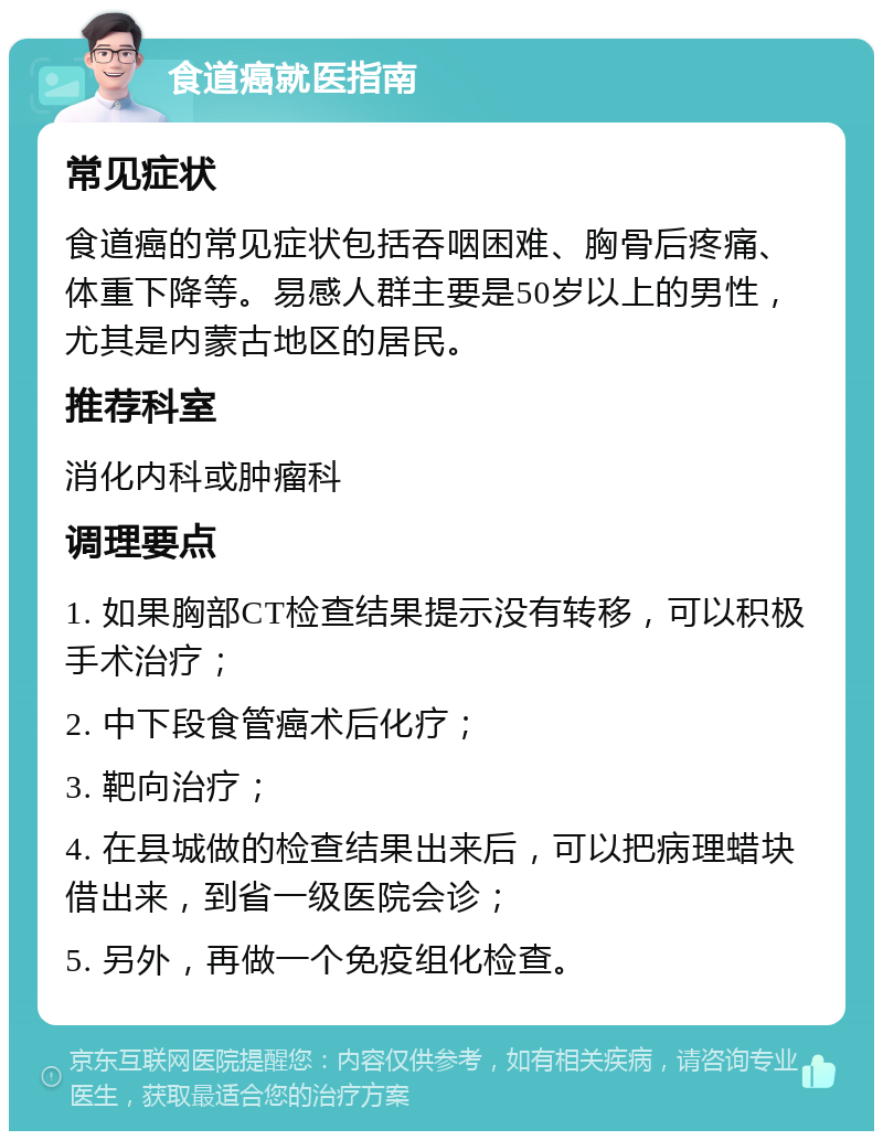 食道癌就医指南 常见症状 食道癌的常见症状包括吞咽困难、胸骨后疼痛、体重下降等。易感人群主要是50岁以上的男性，尤其是内蒙古地区的居民。 推荐科室 消化内科或肿瘤科 调理要点 1. 如果胸部CT检查结果提示没有转移，可以积极手术治疗； 2. 中下段食管癌术后化疗； 3. 靶向治疗； 4. 在县城做的检查结果出来后，可以把病理蜡块借出来，到省一级医院会诊； 5. 另外，再做一个免疫组化检查。