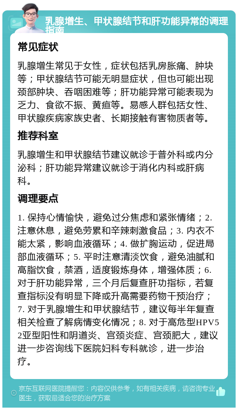 乳腺增生、甲状腺结节和肝功能异常的调理指南 常见症状 乳腺增生常见于女性，症状包括乳房胀痛、肿块等；甲状腺结节可能无明显症状，但也可能出现颈部肿块、吞咽困难等；肝功能异常可能表现为乏力、食欲不振、黄疸等。易感人群包括女性、甲状腺疾病家族史者、长期接触有害物质者等。 推荐科室 乳腺增生和甲状腺结节建议就诊于普外科或内分泌科；肝功能异常建议就诊于消化内科或肝病科。 调理要点 1. 保持心情愉快，避免过分焦虑和紧张情绪；2. 注意休息，避免劳累和辛辣刺激食品；3. 内衣不能太紧，影响血液循环；4. 做扩胸运动，促进局部血液循环；5. 平时注意清淡饮食，避免油腻和高脂饮食，禁酒，适度锻炼身体，增强体质；6. 对于肝功能异常，三个月后复查肝功指标，若复查指标没有明显下降或升高需要药物干预治疗；7. 对于乳腺增生和甲状腺结节，建议每半年复查相关检查了解病情变化情况；8. 对于高危型HPV52亚型阳性和阴道炎、宫颈炎症、宫颈肥大，建议进一步咨询线下医院妇科专科就诊，进一步治疗。