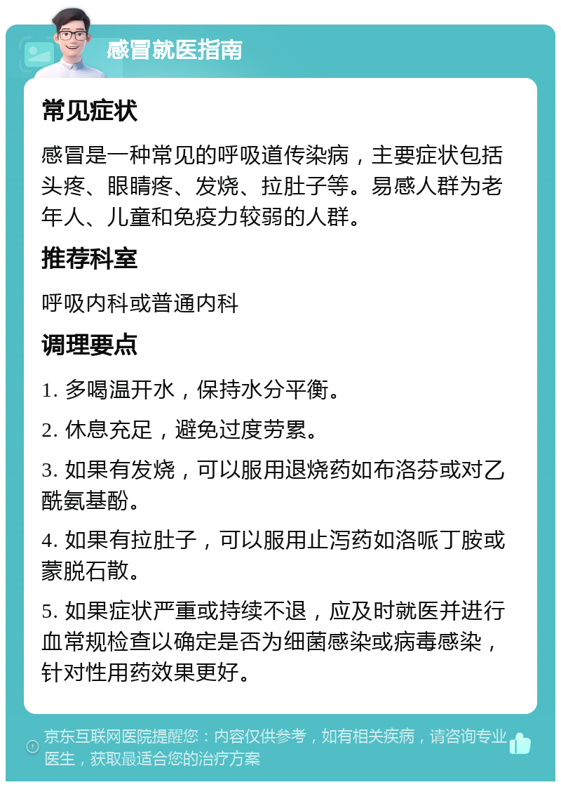 感冒就医指南 常见症状 感冒是一种常见的呼吸道传染病，主要症状包括头疼、眼睛疼、发烧、拉肚子等。易感人群为老年人、儿童和免疫力较弱的人群。 推荐科室 呼吸内科或普通内科 调理要点 1. 多喝温开水，保持水分平衡。 2. 休息充足，避免过度劳累。 3. 如果有发烧，可以服用退烧药如布洛芬或对乙酰氨基酚。 4. 如果有拉肚子，可以服用止泻药如洛哌丁胺或蒙脱石散。 5. 如果症状严重或持续不退，应及时就医并进行血常规检查以确定是否为细菌感染或病毒感染，针对性用药效果更好。