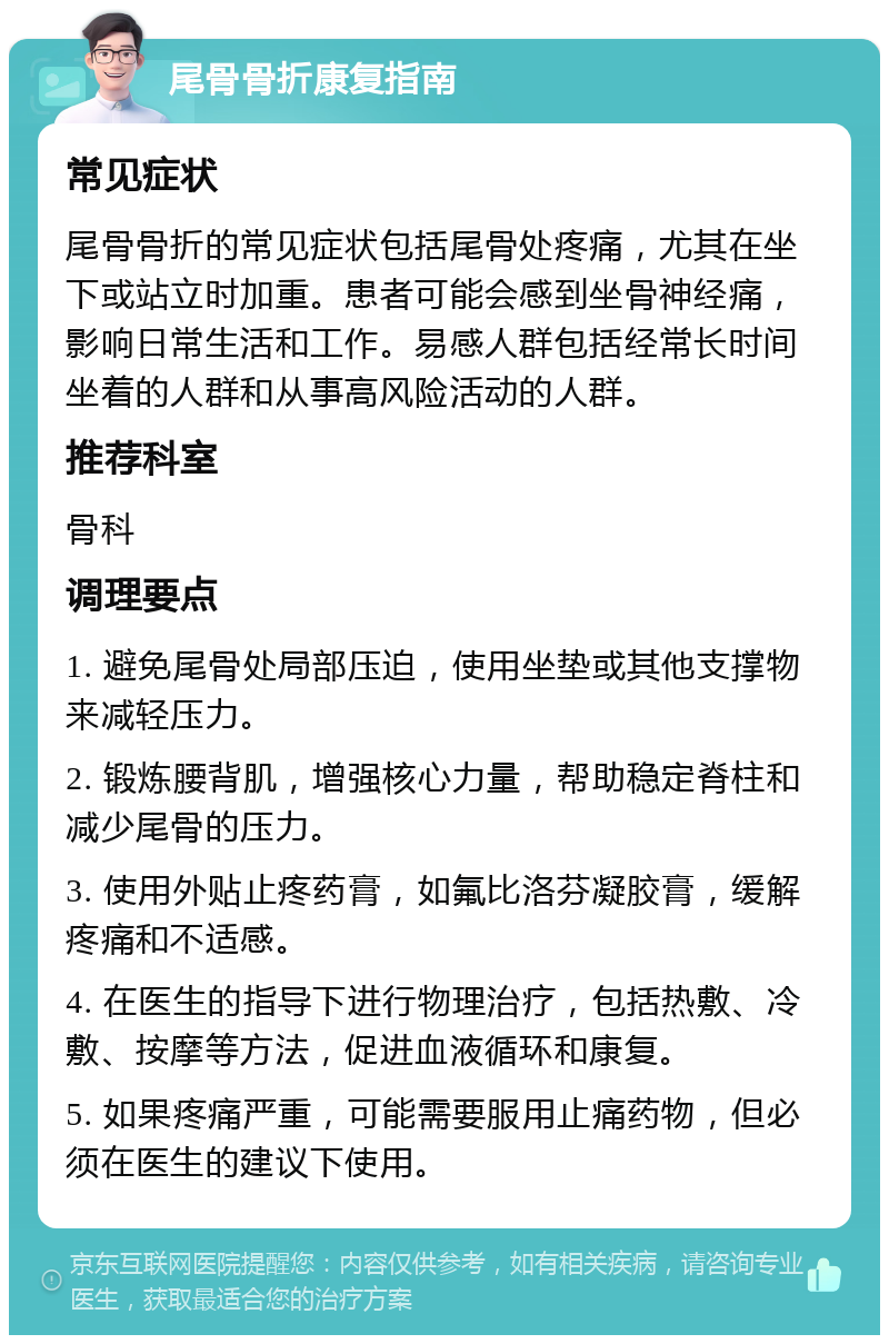 尾骨骨折康复指南 常见症状 尾骨骨折的常见症状包括尾骨处疼痛，尤其在坐下或站立时加重。患者可能会感到坐骨神经痛，影响日常生活和工作。易感人群包括经常长时间坐着的人群和从事高风险活动的人群。 推荐科室 骨科 调理要点 1. 避免尾骨处局部压迫，使用坐垫或其他支撑物来减轻压力。 2. 锻炼腰背肌，增强核心力量，帮助稳定脊柱和减少尾骨的压力。 3. 使用外贴止疼药膏，如氟比洛芬凝胶膏，缓解疼痛和不适感。 4. 在医生的指导下进行物理治疗，包括热敷、冷敷、按摩等方法，促进血液循环和康复。 5. 如果疼痛严重，可能需要服用止痛药物，但必须在医生的建议下使用。