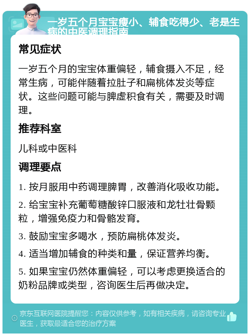 一岁五个月宝宝瘦小、辅食吃得少、老是生病的中医调理指南 常见症状 一岁五个月的宝宝体重偏轻，辅食摄入不足，经常生病，可能伴随着拉肚子和扁桃体发炎等症状。这些问题可能与脾虚积食有关，需要及时调理。 推荐科室 儿科或中医科 调理要点 1. 按月服用中药调理脾胃，改善消化吸收功能。 2. 给宝宝补充葡萄糖酸锌口服液和龙牡壮骨颗粒，增强免疫力和骨骼发育。 3. 鼓励宝宝多喝水，预防扁桃体发炎。 4. 适当增加辅食的种类和量，保证营养均衡。 5. 如果宝宝仍然体重偏轻，可以考虑更换适合的奶粉品牌或类型，咨询医生后再做决定。