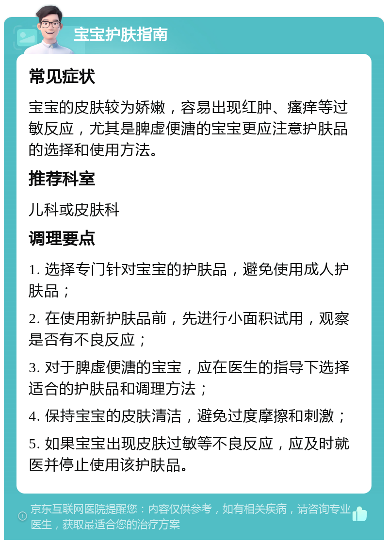 宝宝护肤指南 常见症状 宝宝的皮肤较为娇嫩，容易出现红肿、瘙痒等过敏反应，尤其是脾虚便溏的宝宝更应注意护肤品的选择和使用方法。 推荐科室 儿科或皮肤科 调理要点 1. 选择专门针对宝宝的护肤品，避免使用成人护肤品； 2. 在使用新护肤品前，先进行小面积试用，观察是否有不良反应； 3. 对于脾虚便溏的宝宝，应在医生的指导下选择适合的护肤品和调理方法； 4. 保持宝宝的皮肤清洁，避免过度摩擦和刺激； 5. 如果宝宝出现皮肤过敏等不良反应，应及时就医并停止使用该护肤品。