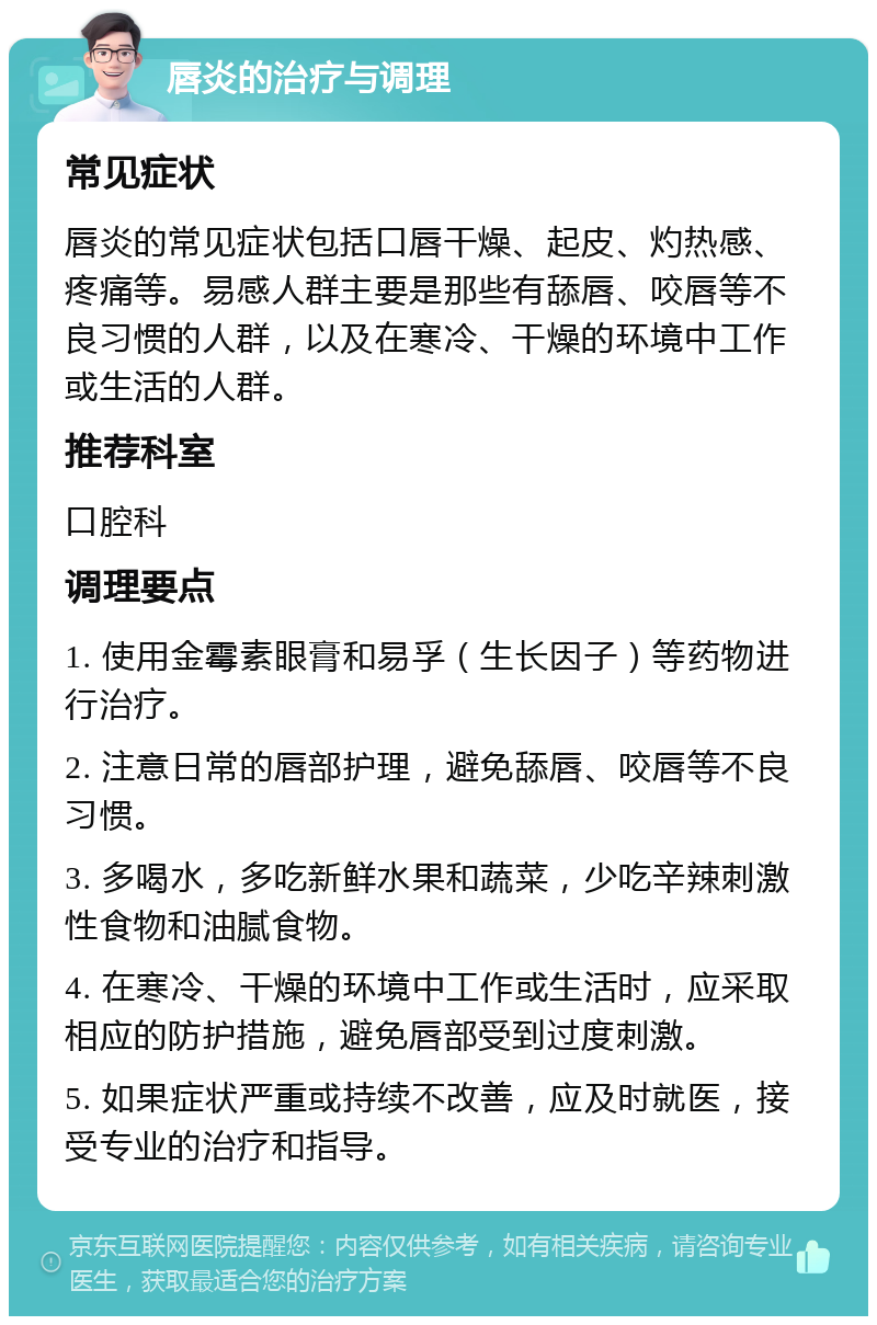 唇炎的治疗与调理 常见症状 唇炎的常见症状包括口唇干燥、起皮、灼热感、疼痛等。易感人群主要是那些有舔唇、咬唇等不良习惯的人群，以及在寒冷、干燥的环境中工作或生活的人群。 推荐科室 口腔科 调理要点 1. 使用金霉素眼膏和易孚（生长因子）等药物进行治疗。 2. 注意日常的唇部护理，避免舔唇、咬唇等不良习惯。 3. 多喝水，多吃新鲜水果和蔬菜，少吃辛辣刺激性食物和油腻食物。 4. 在寒冷、干燥的环境中工作或生活时，应采取相应的防护措施，避免唇部受到过度刺激。 5. 如果症状严重或持续不改善，应及时就医，接受专业的治疗和指导。