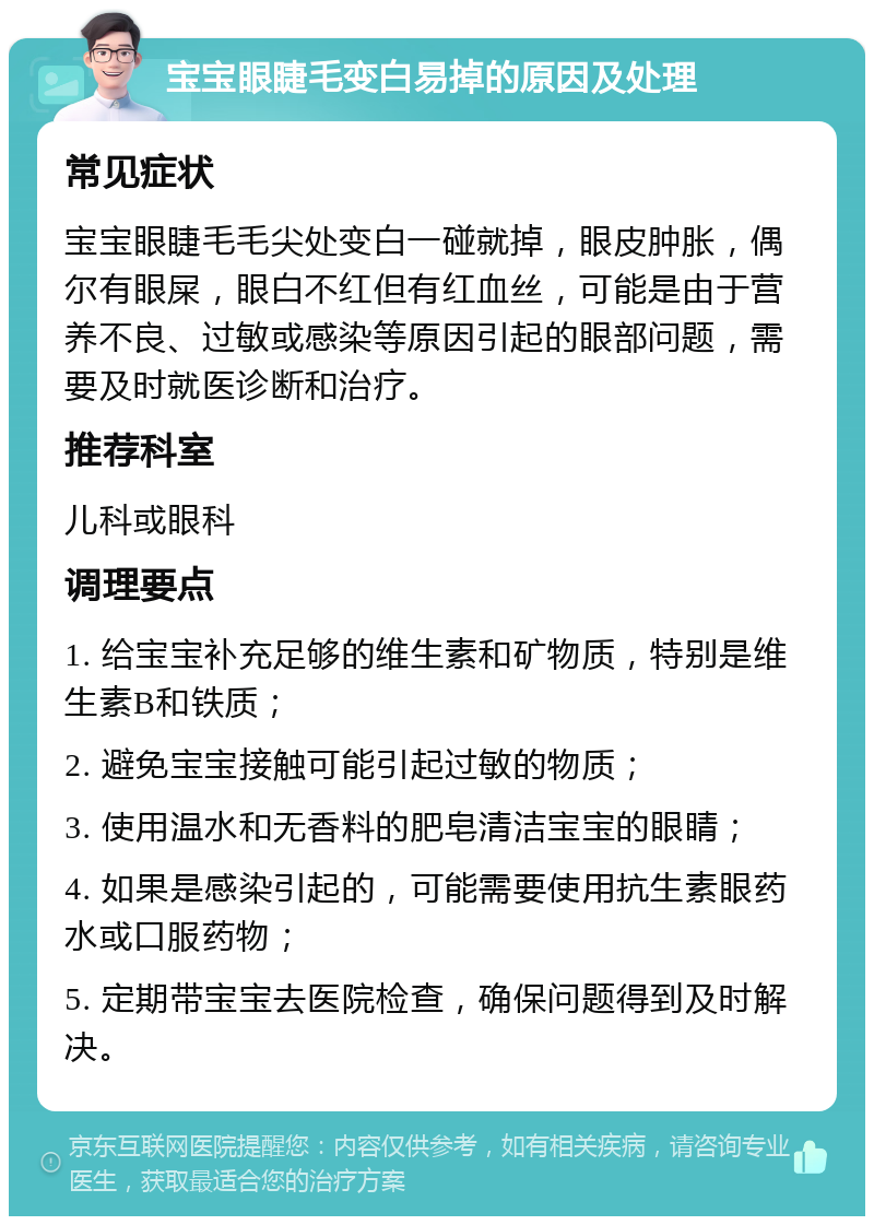 宝宝眼睫毛变白易掉的原因及处理 常见症状 宝宝眼睫毛毛尖处变白一碰就掉，眼皮肿胀，偶尔有眼屎，眼白不红但有红血丝，可能是由于营养不良、过敏或感染等原因引起的眼部问题，需要及时就医诊断和治疗。 推荐科室 儿科或眼科 调理要点 1. 给宝宝补充足够的维生素和矿物质，特别是维生素B和铁质； 2. 避免宝宝接触可能引起过敏的物质； 3. 使用温水和无香料的肥皂清洁宝宝的眼睛； 4. 如果是感染引起的，可能需要使用抗生素眼药水或口服药物； 5. 定期带宝宝去医院检查，确保问题得到及时解决。