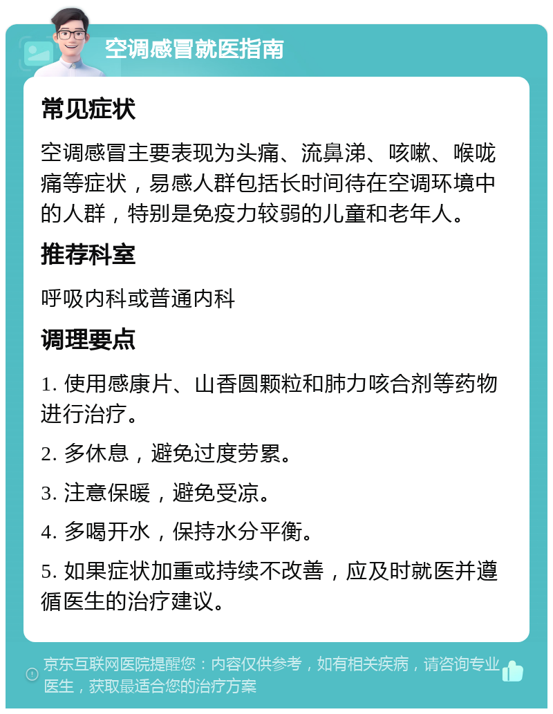 空调感冒就医指南 常见症状 空调感冒主要表现为头痛、流鼻涕、咳嗽、喉咙痛等症状，易感人群包括长时间待在空调环境中的人群，特别是免疫力较弱的儿童和老年人。 推荐科室 呼吸内科或普通内科 调理要点 1. 使用感康片、山香圆颗粒和肺力咳合剂等药物进行治疗。 2. 多休息，避免过度劳累。 3. 注意保暖，避免受凉。 4. 多喝开水，保持水分平衡。 5. 如果症状加重或持续不改善，应及时就医并遵循医生的治疗建议。