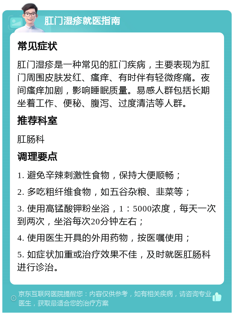 肛门湿疹就医指南 常见症状 肛门湿疹是一种常见的肛门疾病，主要表现为肛门周围皮肤发红、瘙痒、有时伴有轻微疼痛。夜间瘙痒加剧，影响睡眠质量。易感人群包括长期坐着工作、便秘、腹泻、过度清洁等人群。 推荐科室 肛肠科 调理要点 1. 避免辛辣刺激性食物，保持大便顺畅； 2. 多吃粗纤维食物，如五谷杂粮、韭菜等； 3. 使用高锰酸钾粉坐浴，1：5000浓度，每天一次到两次，坐浴每次20分钟左右； 4. 使用医生开具的外用药物，按医嘱使用； 5. 如症状加重或治疗效果不佳，及时就医肛肠科进行诊治。