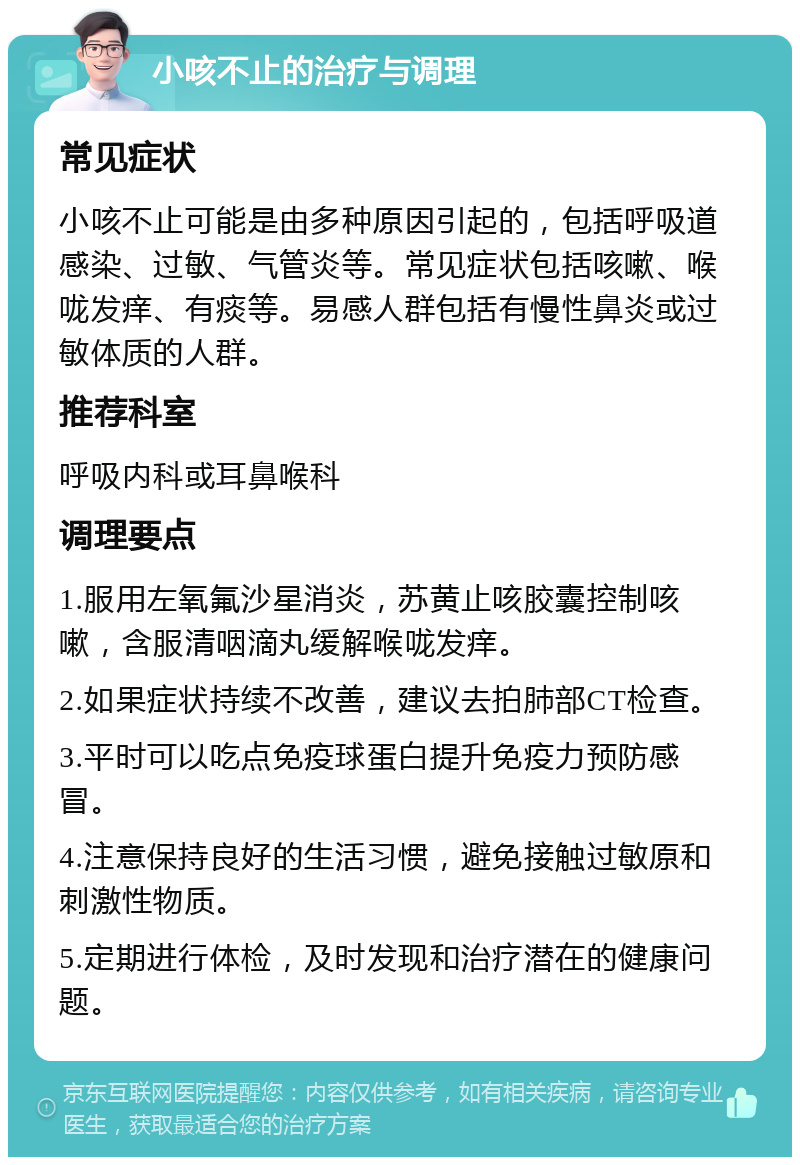 小咳不止的治疗与调理 常见症状 小咳不止可能是由多种原因引起的，包括呼吸道感染、过敏、气管炎等。常见症状包括咳嗽、喉咙发痒、有痰等。易感人群包括有慢性鼻炎或过敏体质的人群。 推荐科室 呼吸内科或耳鼻喉科 调理要点 1.服用左氧氟沙星消炎，苏黄止咳胶囊控制咳嗽，含服清咽滴丸缓解喉咙发痒。 2.如果症状持续不改善，建议去拍肺部CT检查。 3.平时可以吃点免疫球蛋白提升免疫力预防感冒。 4.注意保持良好的生活习惯，避免接触过敏原和刺激性物质。 5.定期进行体检，及时发现和治疗潜在的健康问题。