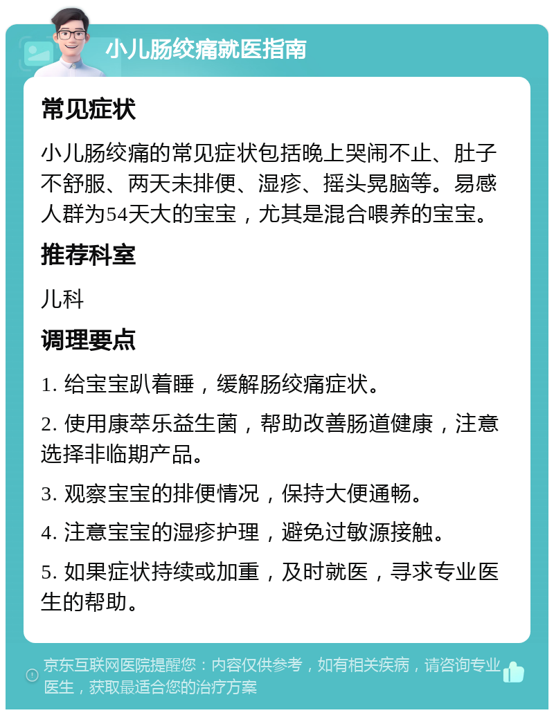 小儿肠绞痛就医指南 常见症状 小儿肠绞痛的常见症状包括晚上哭闹不止、肚子不舒服、两天未排便、湿疹、摇头晃脑等。易感人群为54天大的宝宝，尤其是混合喂养的宝宝。 推荐科室 儿科 调理要点 1. 给宝宝趴着睡，缓解肠绞痛症状。 2. 使用康萃乐益生菌，帮助改善肠道健康，注意选择非临期产品。 3. 观察宝宝的排便情况，保持大便通畅。 4. 注意宝宝的湿疹护理，避免过敏源接触。 5. 如果症状持续或加重，及时就医，寻求专业医生的帮助。