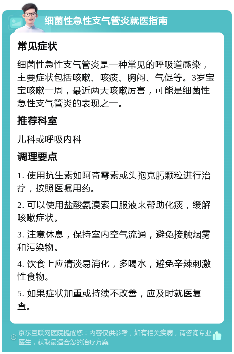 细菌性急性支气管炎就医指南 常见症状 细菌性急性支气管炎是一种常见的呼吸道感染，主要症状包括咳嗽、咳痰、胸闷、气促等。3岁宝宝咳嗽一周，最近两天咳嗽厉害，可能是细菌性急性支气管炎的表现之一。 推荐科室 儿科或呼吸内科 调理要点 1. 使用抗生素如阿奇霉素或头孢克肟颗粒进行治疗，按照医嘱用药。 2. 可以使用盐酸氨溴索口服液来帮助化痰，缓解咳嗽症状。 3. 注意休息，保持室内空气流通，避免接触烟雾和污染物。 4. 饮食上应清淡易消化，多喝水，避免辛辣刺激性食物。 5. 如果症状加重或持续不改善，应及时就医复查。