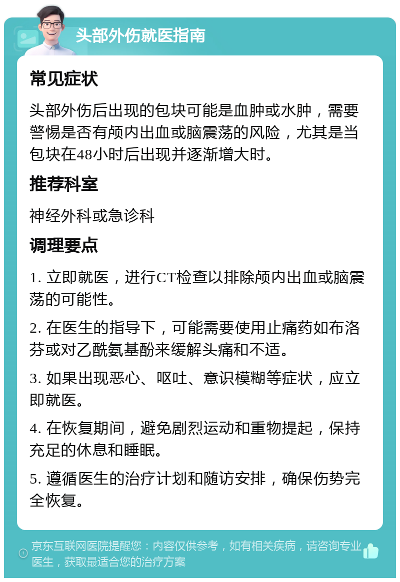 头部外伤就医指南 常见症状 头部外伤后出现的包块可能是血肿或水肿，需要警惕是否有颅内出血或脑震荡的风险，尤其是当包块在48小时后出现并逐渐增大时。 推荐科室 神经外科或急诊科 调理要点 1. 立即就医，进行CT检查以排除颅内出血或脑震荡的可能性。 2. 在医生的指导下，可能需要使用止痛药如布洛芬或对乙酰氨基酚来缓解头痛和不适。 3. 如果出现恶心、呕吐、意识模糊等症状，应立即就医。 4. 在恢复期间，避免剧烈运动和重物提起，保持充足的休息和睡眠。 5. 遵循医生的治疗计划和随访安排，确保伤势完全恢复。