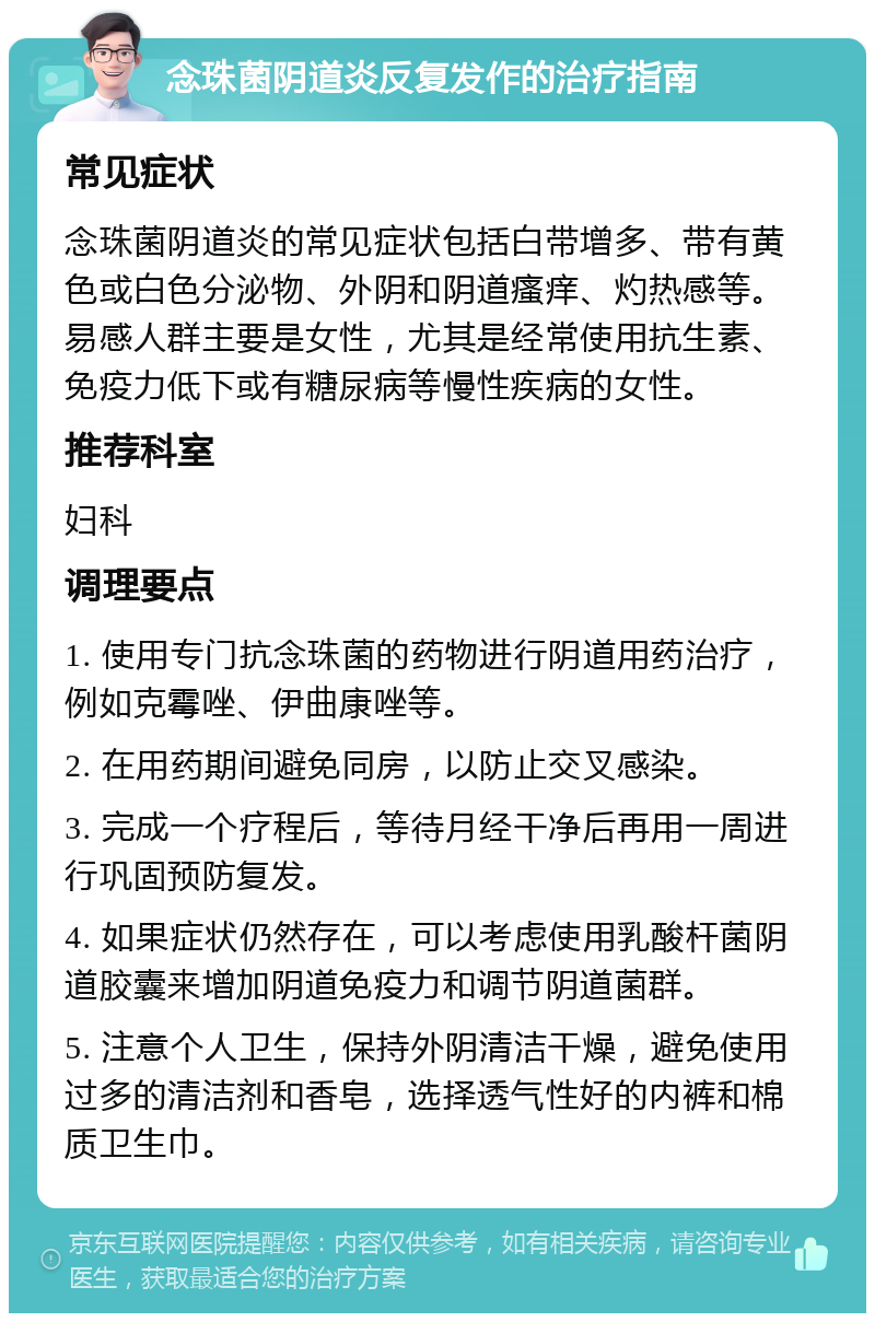 念珠菌阴道炎反复发作的治疗指南 常见症状 念珠菌阴道炎的常见症状包括白带增多、带有黄色或白色分泌物、外阴和阴道瘙痒、灼热感等。易感人群主要是女性，尤其是经常使用抗生素、免疫力低下或有糖尿病等慢性疾病的女性。 推荐科室 妇科 调理要点 1. 使用专门抗念珠菌的药物进行阴道用药治疗，例如克霉唑、伊曲康唑等。 2. 在用药期间避免同房，以防止交叉感染。 3. 完成一个疗程后，等待月经干净后再用一周进行巩固预防复发。 4. 如果症状仍然存在，可以考虑使用乳酸杆菌阴道胶囊来增加阴道免疫力和调节阴道菌群。 5. 注意个人卫生，保持外阴清洁干燥，避免使用过多的清洁剂和香皂，选择透气性好的内裤和棉质卫生巾。