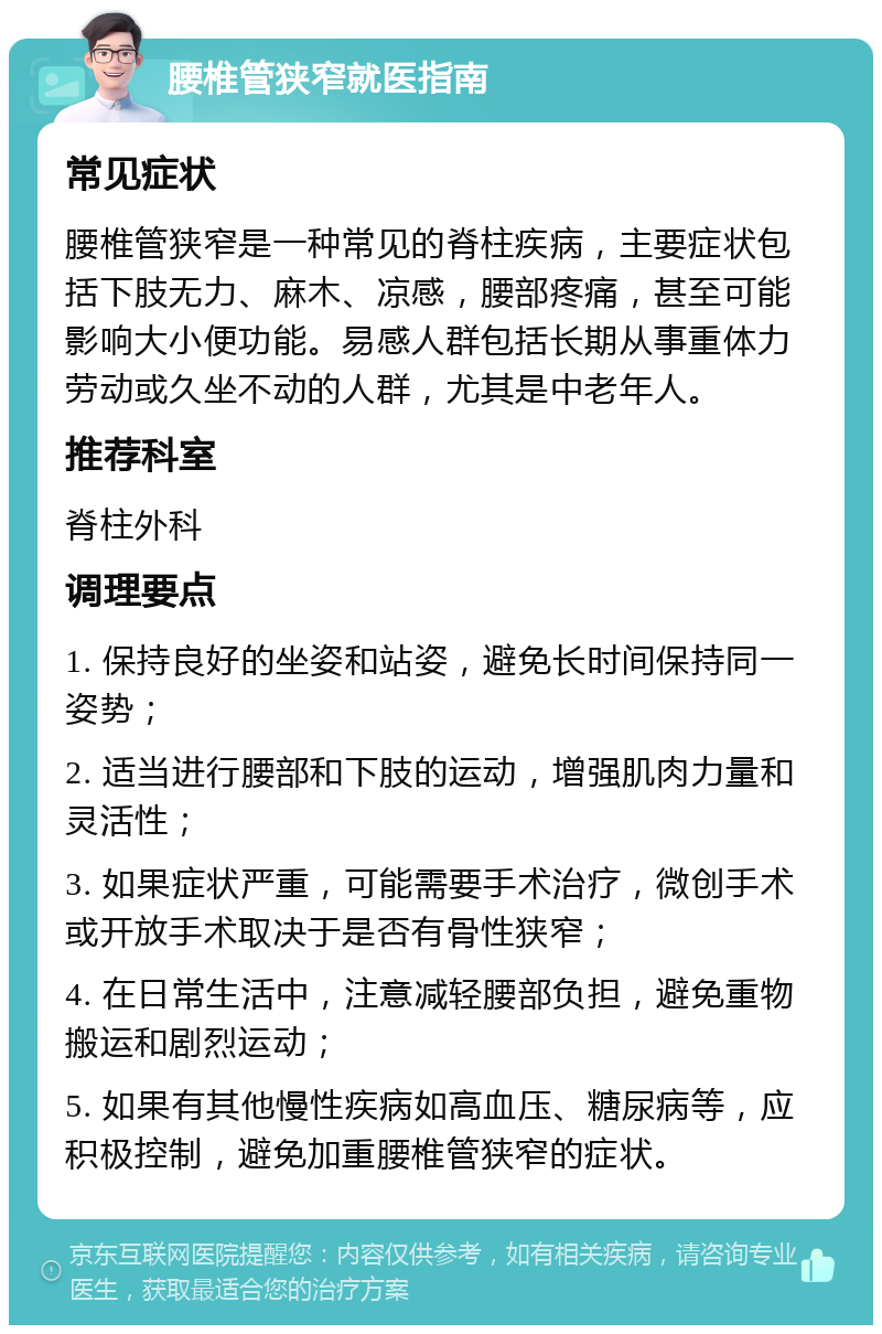 腰椎管狭窄就医指南 常见症状 腰椎管狭窄是一种常见的脊柱疾病，主要症状包括下肢无力、麻木、凉感，腰部疼痛，甚至可能影响大小便功能。易感人群包括长期从事重体力劳动或久坐不动的人群，尤其是中老年人。 推荐科室 脊柱外科 调理要点 1. 保持良好的坐姿和站姿，避免长时间保持同一姿势； 2. 适当进行腰部和下肢的运动，增强肌肉力量和灵活性； 3. 如果症状严重，可能需要手术治疗，微创手术或开放手术取决于是否有骨性狭窄； 4. 在日常生活中，注意减轻腰部负担，避免重物搬运和剧烈运动； 5. 如果有其他慢性疾病如高血压、糖尿病等，应积极控制，避免加重腰椎管狭窄的症状。