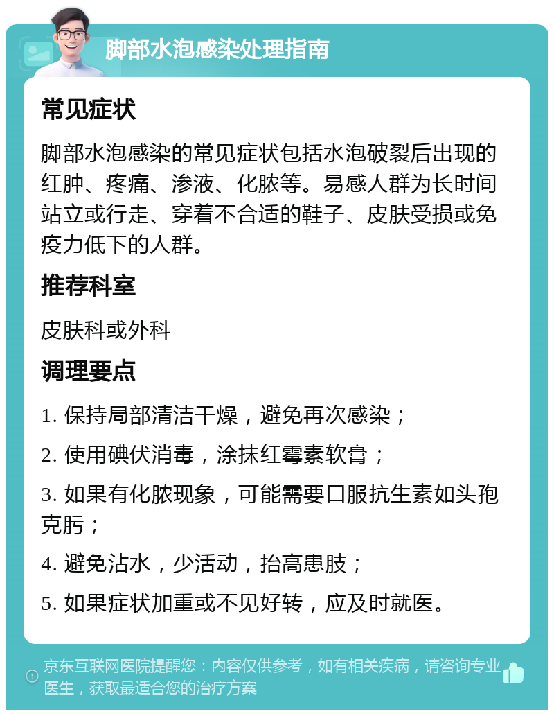 脚部水泡感染处理指南 常见症状 脚部水泡感染的常见症状包括水泡破裂后出现的红肿、疼痛、渗液、化脓等。易感人群为长时间站立或行走、穿着不合适的鞋子、皮肤受损或免疫力低下的人群。 推荐科室 皮肤科或外科 调理要点 1. 保持局部清洁干燥，避免再次感染； 2. 使用碘伏消毒，涂抹红霉素软膏； 3. 如果有化脓现象，可能需要口服抗生素如头孢克肟； 4. 避免沾水，少活动，抬高患肢； 5. 如果症状加重或不见好转，应及时就医。