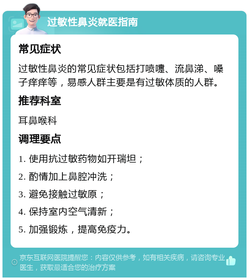 过敏性鼻炎就医指南 常见症状 过敏性鼻炎的常见症状包括打喷嚏、流鼻涕、嗓子痒痒等，易感人群主要是有过敏体质的人群。 推荐科室 耳鼻喉科 调理要点 1. 使用抗过敏药物如开瑞坦； 2. 酌情加上鼻腔冲洗； 3. 避免接触过敏原； 4. 保持室内空气清新； 5. 加强锻炼，提高免疫力。