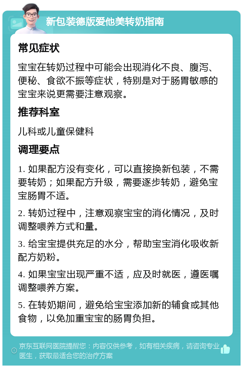 新包装德版爱他美转奶指南 常见症状 宝宝在转奶过程中可能会出现消化不良、腹泻、便秘、食欲不振等症状，特别是对于肠胃敏感的宝宝来说更需要注意观察。 推荐科室 儿科或儿童保健科 调理要点 1. 如果配方没有变化，可以直接换新包装，不需要转奶；如果配方升级，需要逐步转奶，避免宝宝肠胃不适。 2. 转奶过程中，注意观察宝宝的消化情况，及时调整喂养方式和量。 3. 给宝宝提供充足的水分，帮助宝宝消化吸收新配方奶粉。 4. 如果宝宝出现严重不适，应及时就医，遵医嘱调整喂养方案。 5. 在转奶期间，避免给宝宝添加新的辅食或其他食物，以免加重宝宝的肠胃负担。