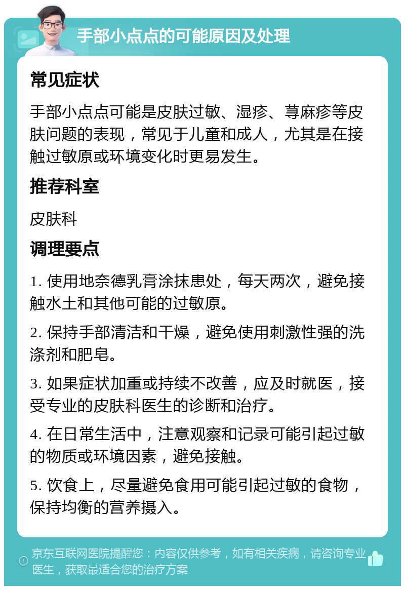 手部小点点的可能原因及处理 常见症状 手部小点点可能是皮肤过敏、湿疹、荨麻疹等皮肤问题的表现，常见于儿童和成人，尤其是在接触过敏原或环境变化时更易发生。 推荐科室 皮肤科 调理要点 1. 使用地奈德乳膏涂抹患处，每天两次，避免接触水土和其他可能的过敏原。 2. 保持手部清洁和干燥，避免使用刺激性强的洗涤剂和肥皂。 3. 如果症状加重或持续不改善，应及时就医，接受专业的皮肤科医生的诊断和治疗。 4. 在日常生活中，注意观察和记录可能引起过敏的物质或环境因素，避免接触。 5. 饮食上，尽量避免食用可能引起过敏的食物，保持均衡的营养摄入。