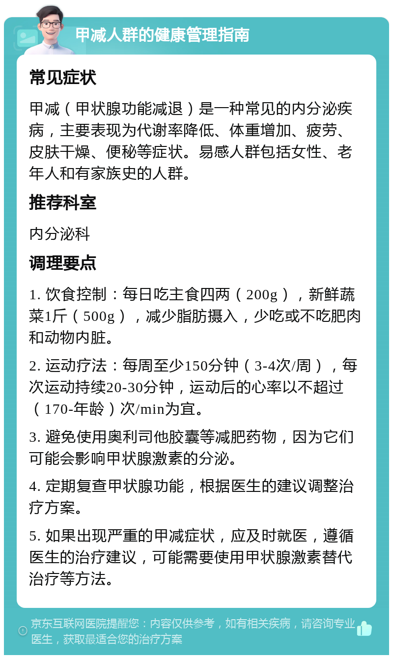 甲减人群的健康管理指南 常见症状 甲减（甲状腺功能减退）是一种常见的内分泌疾病，主要表现为代谢率降低、体重增加、疲劳、皮肤干燥、便秘等症状。易感人群包括女性、老年人和有家族史的人群。 推荐科室 内分泌科 调理要点 1. 饮食控制：每日吃主食四两（200g），新鲜蔬菜1斤（500g），减少脂肪摄入，少吃或不吃肥肉和动物内脏。 2. 运动疗法：每周至少150分钟（3-4次/周），每次运动持续20-30分钟，运动后的心率以不超过（170-年龄）次/min为宜。 3. 避免使用奥利司他胶囊等减肥药物，因为它们可能会影响甲状腺激素的分泌。 4. 定期复查甲状腺功能，根据医生的建议调整治疗方案。 5. 如果出现严重的甲减症状，应及时就医，遵循医生的治疗建议，可能需要使用甲状腺激素替代治疗等方法。