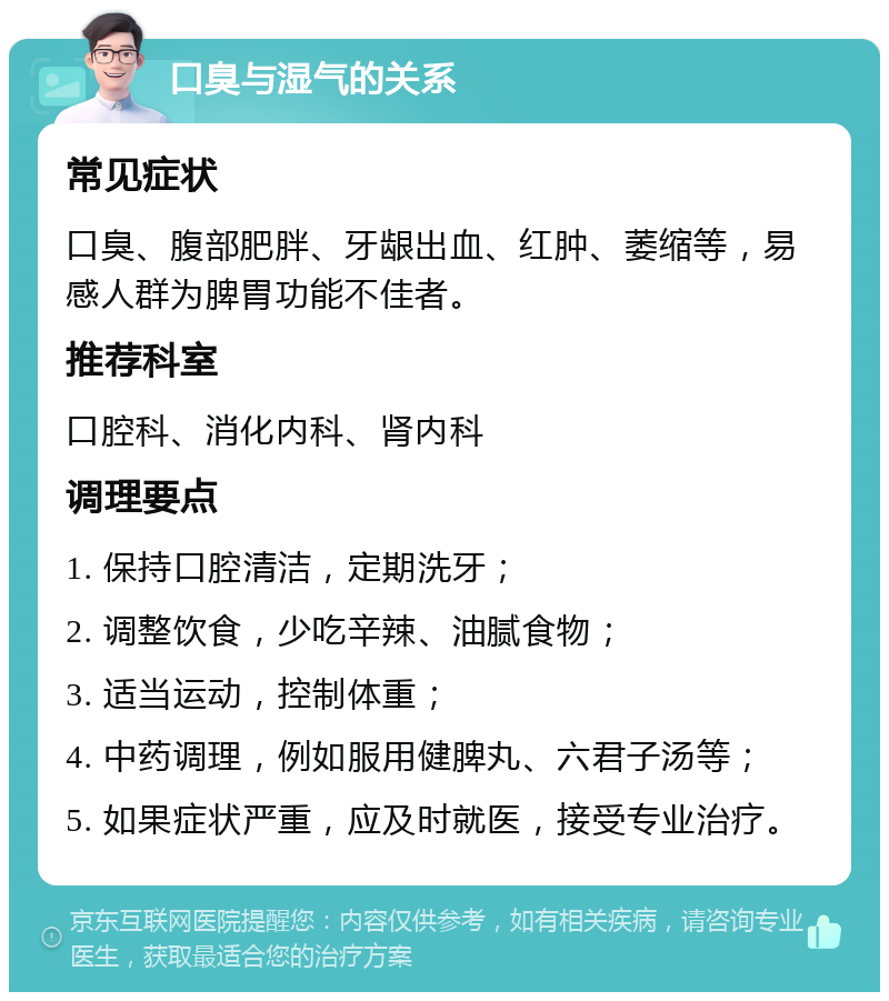 口臭与湿气的关系 常见症状 口臭、腹部肥胖、牙龈出血、红肿、萎缩等，易感人群为脾胃功能不佳者。 推荐科室 口腔科、消化内科、肾内科 调理要点 1. 保持口腔清洁，定期洗牙； 2. 调整饮食，少吃辛辣、油腻食物； 3. 适当运动，控制体重； 4. 中药调理，例如服用健脾丸、六君子汤等； 5. 如果症状严重，应及时就医，接受专业治疗。